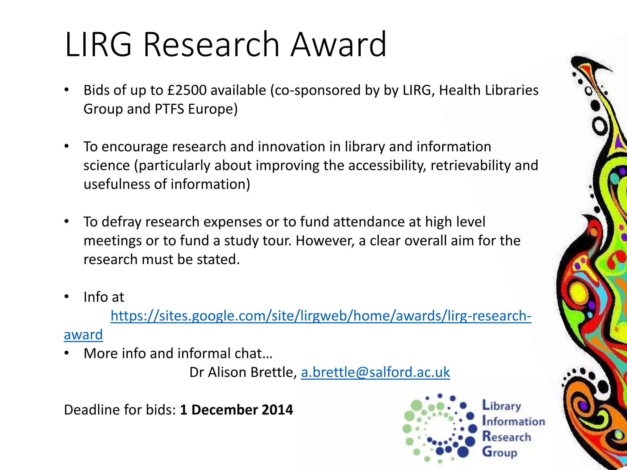 LIRG Research Award 
• Bids of up to £2500 available (co-sponsored by by LIRG, Health Libraries 
Group and PTFS Europe) 
• To encourage research and innovation in library and information 
science (particularly about improving the accessibility, retrievability and 
usefulness of information) 
• To defray research expenses or to fund attendance at high level 
meetings or to fund a study tour. However, a clear overall aim for the 
research must be stated. 
• Info at 
https://sites.google.com/site/lirgweb/home/awards/lirg-research-award 
• More info and informal chat… 
Dr Alison Brettle, a.brettle@salford.ac.uk 
Deadline for bids: 1 December 2014 
 