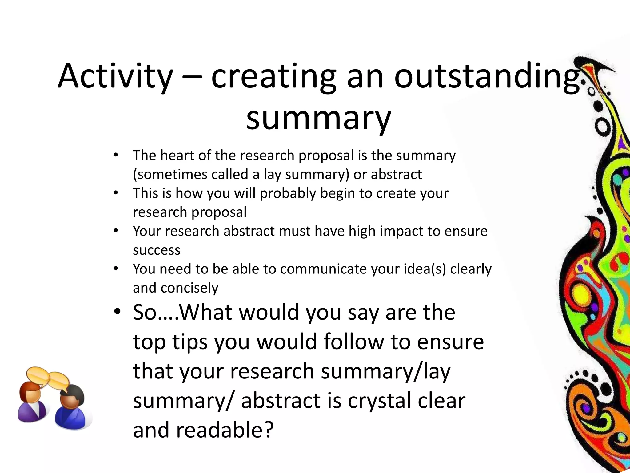 Activity – creating an outstanding 
summary 
• The heart of the research proposal is the summary 
(sometimes called a lay summary) or abstract 
• This is how you will probably begin to create your 
research proposal 
• Your research abstract must have high impact to ensure 
success 
• You need to be able to communicate your idea(s) clearly 
and concisely 
• So….What would you say are the 
top tips you would follow to ensure 
that your research summary/lay 
summary/ abstract is crystal clear 
and readable? 
 