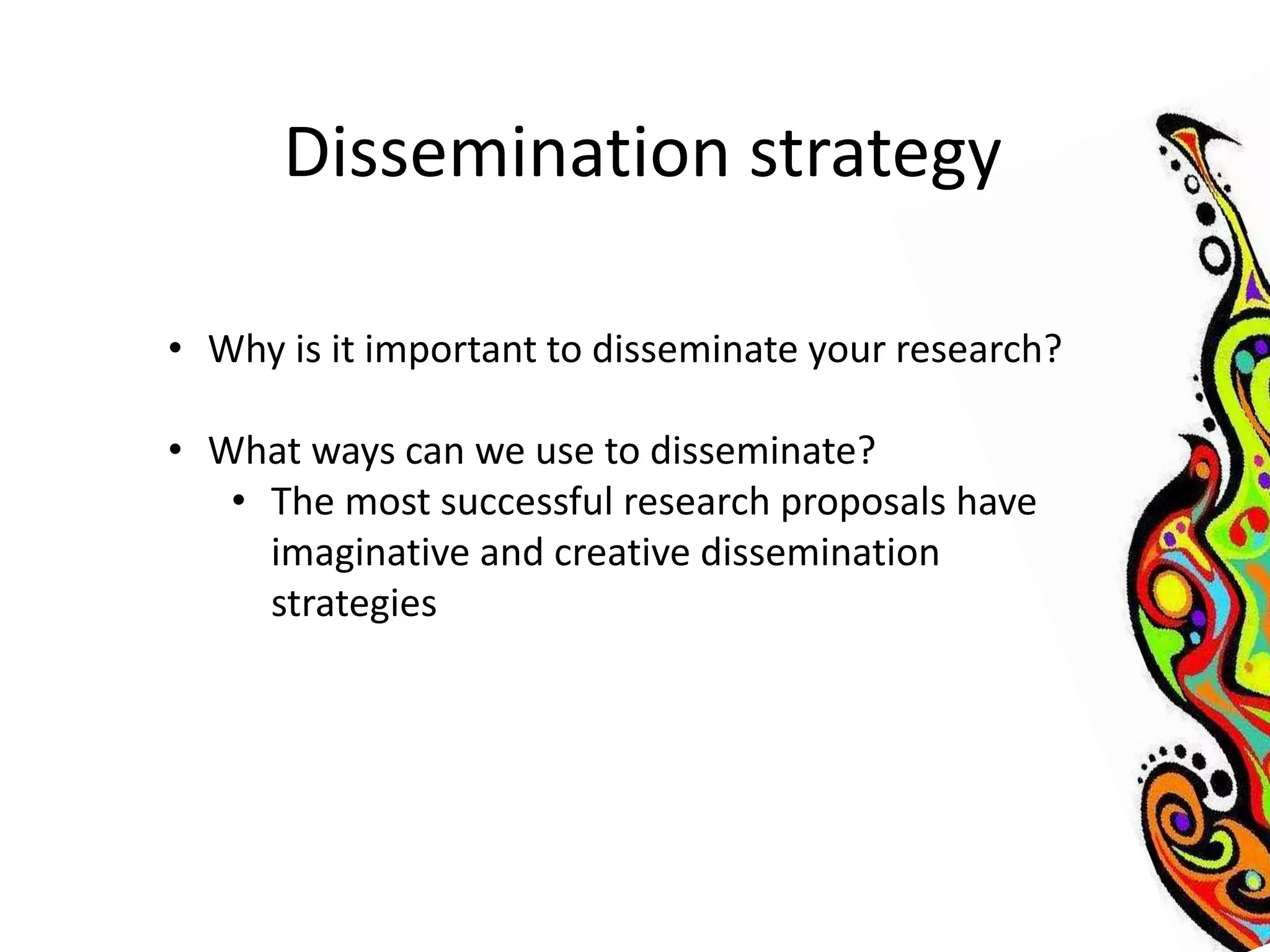 Dissemination strategy 
• Why is it important to disseminate your research? 
• What ways can we use to disseminate? 
• The most successful research proposals have 
imaginative and creative dissemination 
strategies 
 