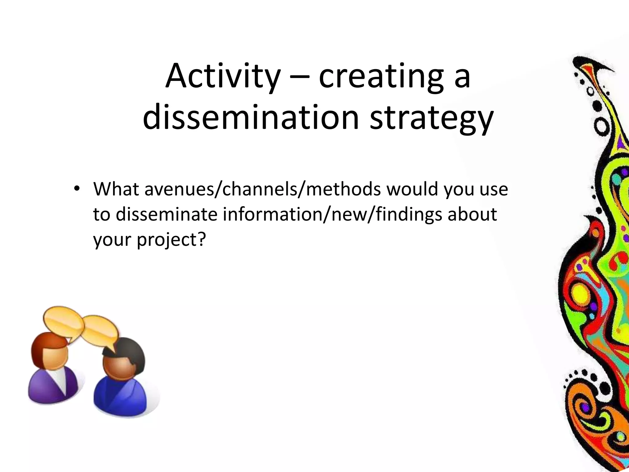 Activity – creating a 
dissemination strategy 
• What avenues/channels/methods would you use 
to disseminate information/new/findings about 
your project? 
 