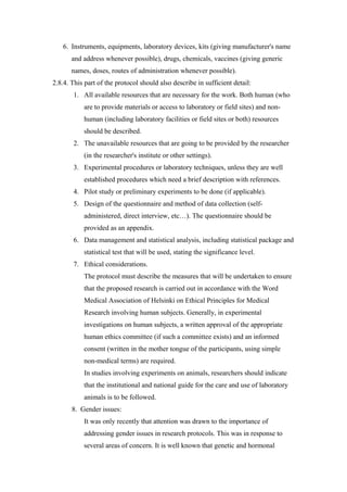 6. Instruments, equipments, laboratory devices, kits (giving manufacturer's name
and address whenever possible), drugs, chemicals, vaccines (giving generic
names, doses, routes of administration whenever possible).
2.8.4. This part of the protocol should also describe in sufficient detail:
1. All available resources that are necessary for the work. Both human (who
are to provide materials or access to laboratory or field sites) and non-
human (including laboratory facilities or field sites or both) resources
should be described.
2. The unavailable resources that are going to be provided by the researcher
(in the researcher's institute or other settings).
3. Experimental procedures or laboratory techniques, unless they are well
established procedures which need a brief description with references.
4. Pilot study or preliminary experiments to be done (if applicable).
5. Design of the questionnaire and method of data collection (self-
administered, direct interview, etc…). The questionnaire should be
provided as an appendix.
6. Data management and statistical analysis, including statistical package and
statistical test that will be used, stating the significance level.
7. Ethical considerations.
The protocol must describe the measures that will be undertaken to ensure
that the proposed research is carried out in accordance with the Word
Medical Association of Helsinki on Ethical Principles for Medical
Research involving human subjects. Generally, in experimental
investigations on human subjects, a written approval of the appropriate
human ethics committee (if such a committee exists) and an informed
consent (written in the mother tongue of the participants, using simple
non-medical terms) are required.
In studies involving experiments on animals, researchers should indicate
that the institutional and national guide for the care and use of laboratory
animals is to be followed.
8. Gender issues:
It was only recently that attention was drawn to the importance of
addressing gender issues in research protocols. This was in response to
several areas of concern. It is well known that genetic and hormonal
 