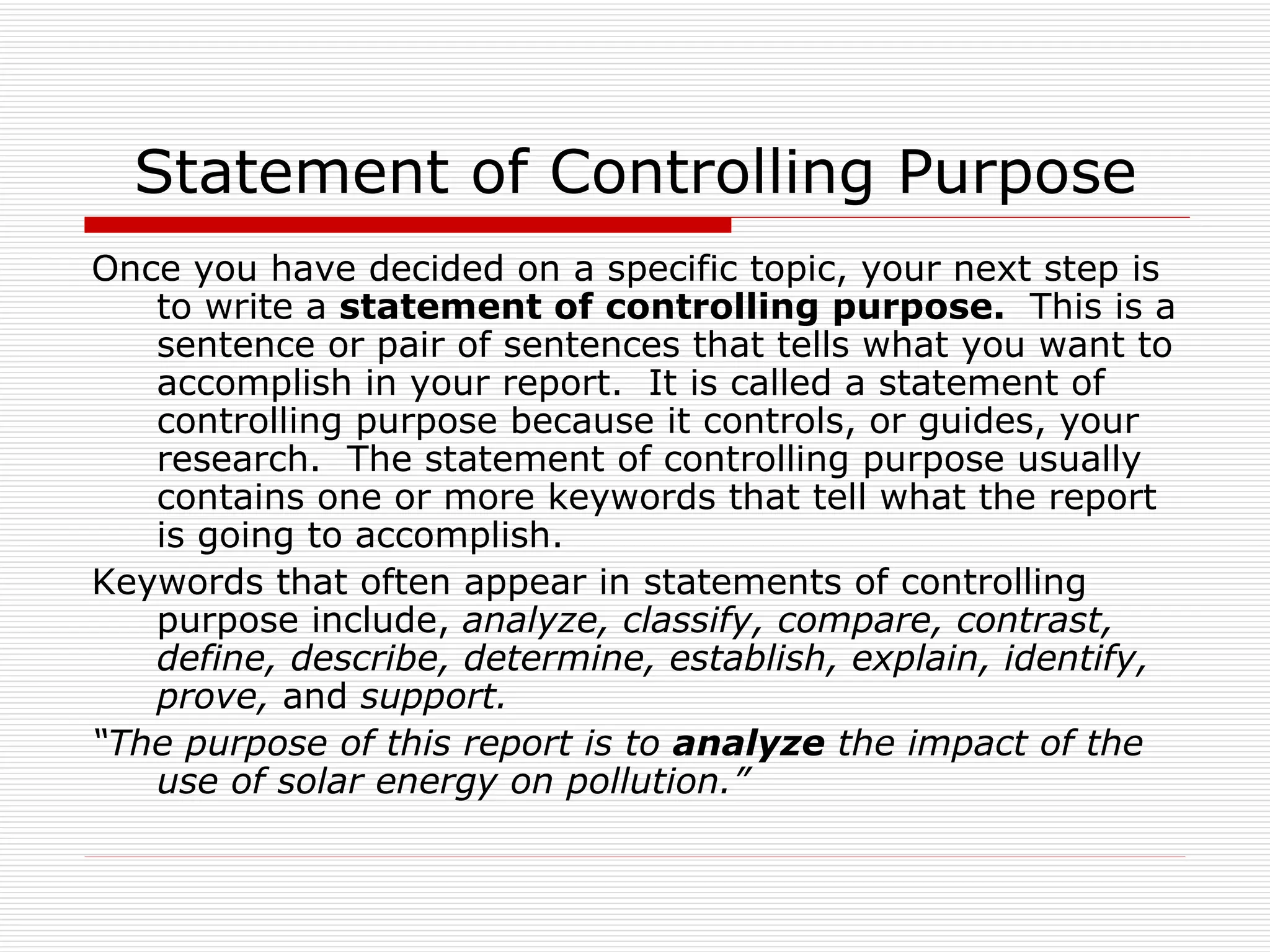 Statement of Controlling Purpose
Once you have decided on a specific topic, your next step is
   to write a statement of controlling purpose. This is a
   sentence or pair of sentences that tells what you want to
   accomplish in your report. It is called a statement of
   controlling purpose because it controls, or guides, your
   research. The statement of controlling purpose usually
   contains one or more keywords that tell what the report
   is going to accomplish.
Keywords that often appear in statements of controlling
   purpose include, analyze, classify, compare, contrast,
   define, describe, determine, establish, explain, identify,
   prove, and support.
“The purpose of this report is to analyze the impact of the
   use of solar energy on pollution.”
 