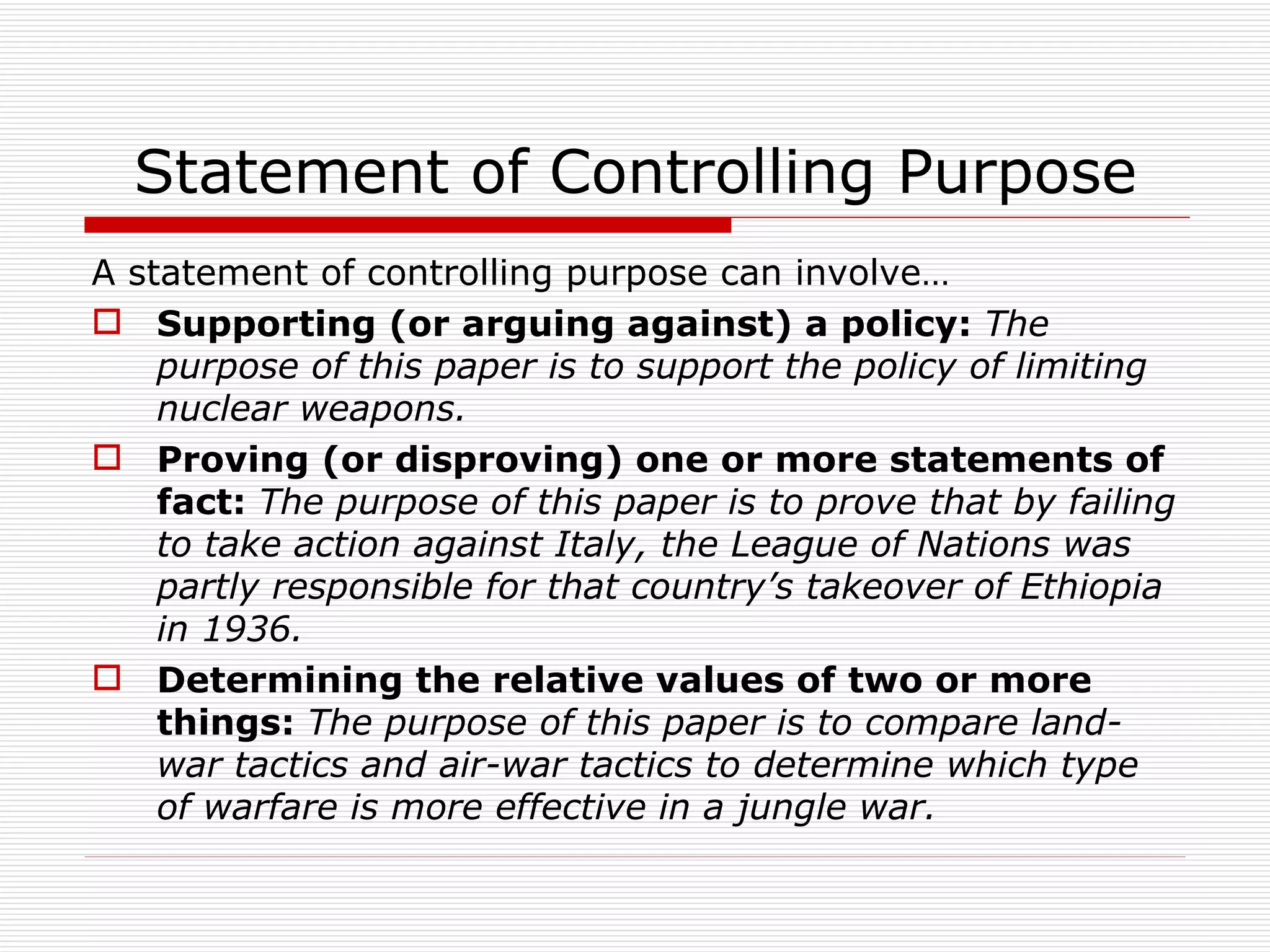 Statement of Controlling Purpose
A statement of controlling purpose can involve…
 Supporting (or arguing against) a policy: The
    purpose of this paper is to support the policy of limiting
    nuclear weapons.
 Proving (or disproving) one or more statements of
    fact: The purpose of this paper is to prove that by failing
    to take action against Italy, the League of Nations was
    partly responsible for that country’s takeover of Ethiopia
    in 1936.
 Determining the relative values of two or more
    things: The purpose of this paper is to compare land-
    war tactics and air-war tactics to determine which type
    of warfare is more effective in a jungle war.
 