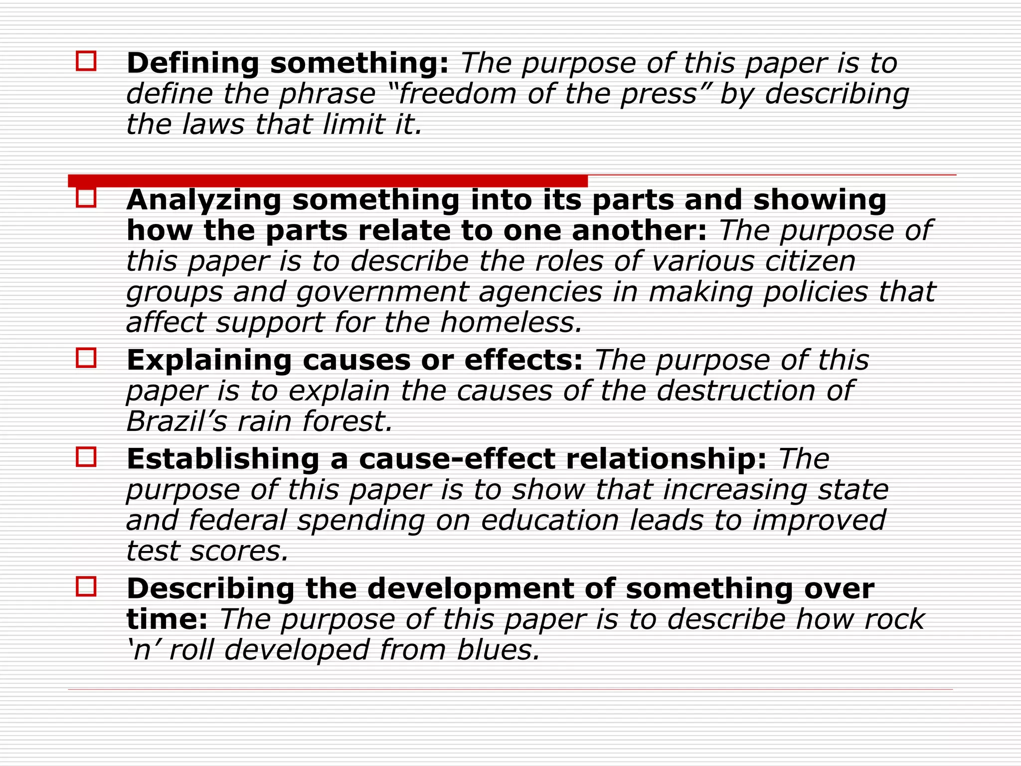  Defining something: The purpose of this paper is to
  define the phrase “freedom of the press” by describing
  the laws that limit it.

 Analyzing something into its parts and showing
  how the parts relate to one another: The purpose of
  this paper is to describe the roles of various citizen
  groups and government agencies in making policies that
  affect support for the homeless.
 Explaining causes or effects: The purpose of this
  paper is to explain the causes of the destruction of
  Brazil’s rain forest.
 Establishing a cause-effect relationship: The
  purpose of this paper is to show that increasing state
  and federal spending on education leads to improved
  test scores.
 Describing the development of something over
  time: The purpose of this paper is to describe how rock
  ‘n’ roll developed from blues.
 