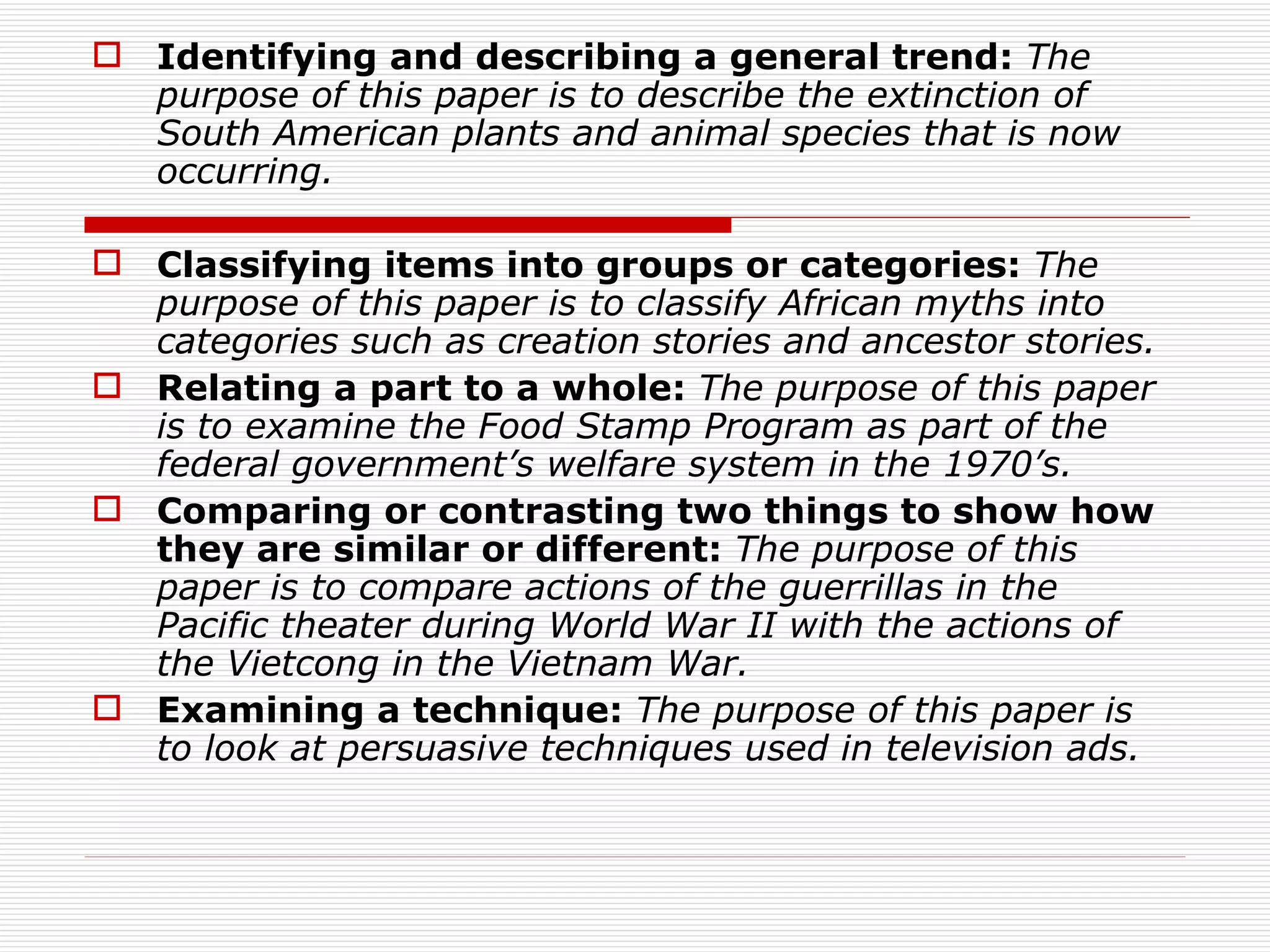  Identifying and describing a general trend: The
  purpose of this paper is to describe the extinction of
  South American plants and animal species that is now
  occurring.

 Classifying items into groups or categories: The
  purpose of this paper is to classify African myths into
  categories such as creation stories and ancestor stories.
 Relating a part to a whole: The purpose of this paper
  is to examine the Food Stamp Program as part of the
  federal government’s welfare system in the 1970’s.
 Comparing or contrasting two things to show how
  they are similar or different: The purpose of this
  paper is to compare actions of the guerrillas in the
  Pacific theater during World War II with the actions of
  the Vietcong in the Vietnam War.
 Examining a technique: The purpose of this paper is
  to look at persuasive techniques used in television ads.
 