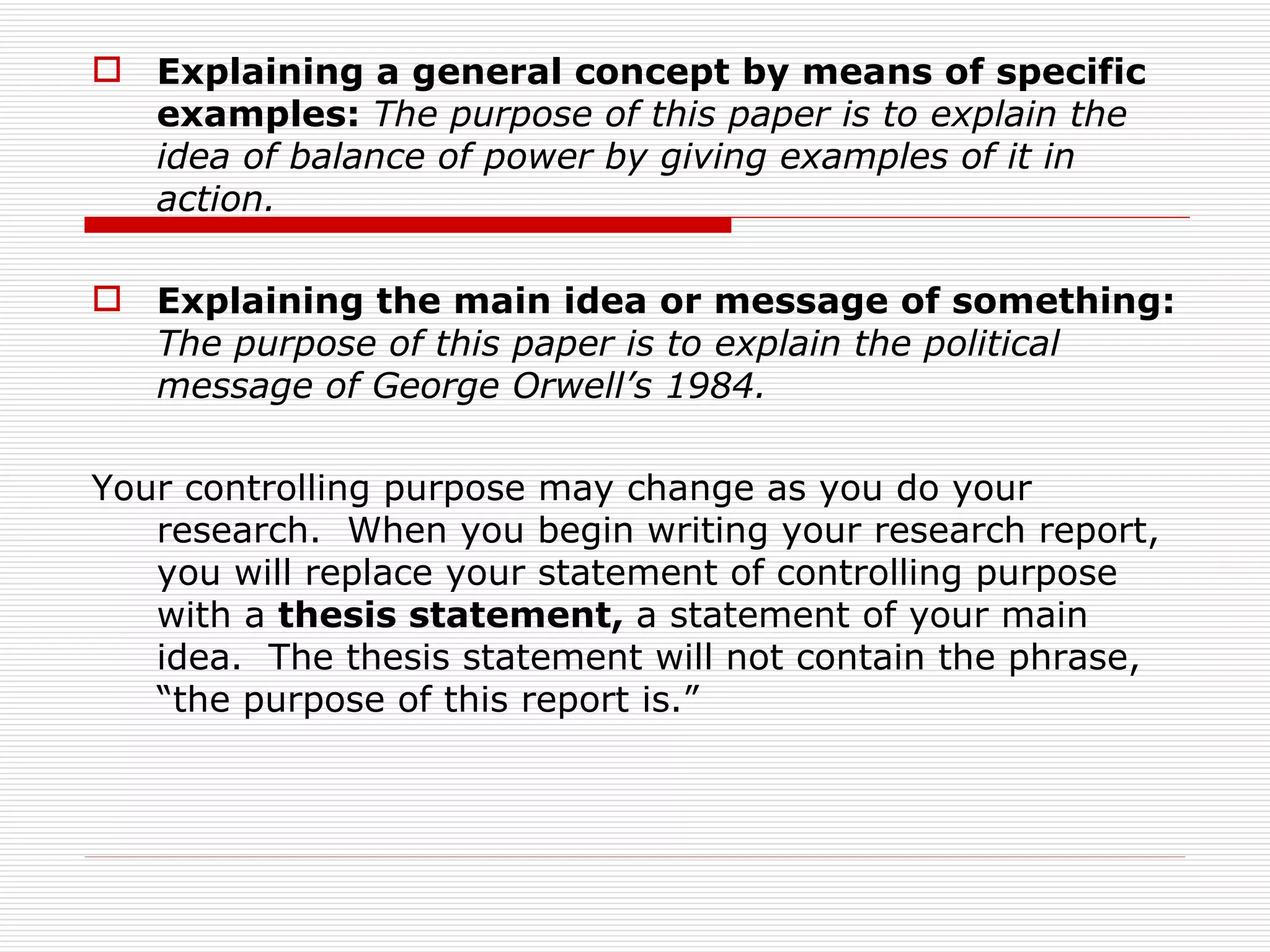  Explaining a general concept by means of specific
  examples: The purpose of this paper is to explain the
  idea of balance of power by giving examples of it in
  action.

 Explaining the main idea or message of something:
  The purpose of this paper is to explain the political
  message of George Orwell’s 1984.

Your controlling purpose may change as you do your
   research. When you begin writing your research report,
   you will replace your statement of controlling purpose
   with a thesis statement, a statement of your main
   idea. The thesis statement will not contain the phrase,
   “the purpose of this report is.”
 