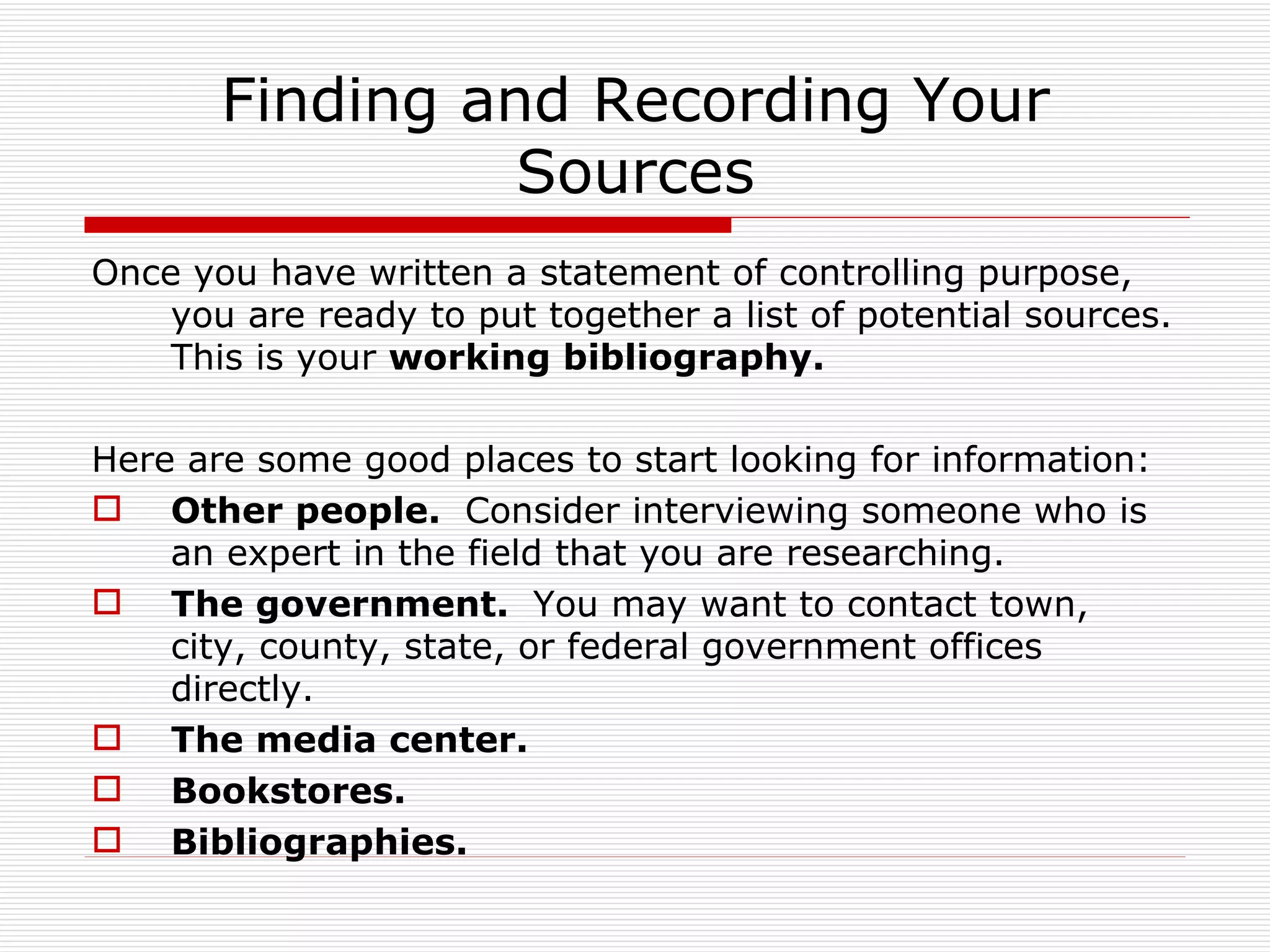 Finding and Recording Your
                 Sources
Once you have written a statement of controlling purpose,
    you are ready to put together a list of potential sources.
    This is your working bibliography.

Here are some good places to start looking for information:
 Other people. Consider interviewing someone who is
    an expert in the field that you are researching.
 The government. You may want to contact town,
    city, county, state, or federal government offices
    directly.
 The media center.
 Bookstores.
 Bibliographies.
 