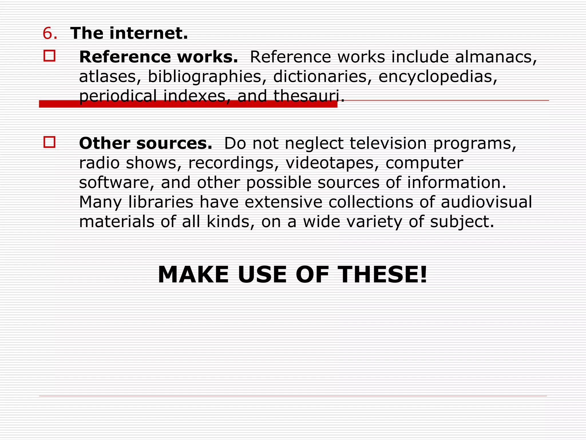 6. The internet.
 Reference works. Reference works include almanacs,
    atlases, bibliographies, dictionaries, encyclopedias,
    periodical indexes, and thesauri.

   Other sources. Do not neglect television programs,
    radio shows, recordings, videotapes, computer
    software, and other possible sources of information.
    Many libraries have extensive collections of audiovisual
    materials of all kinds, on a wide variety of subject.


             MAKE USE OF THESE!
 