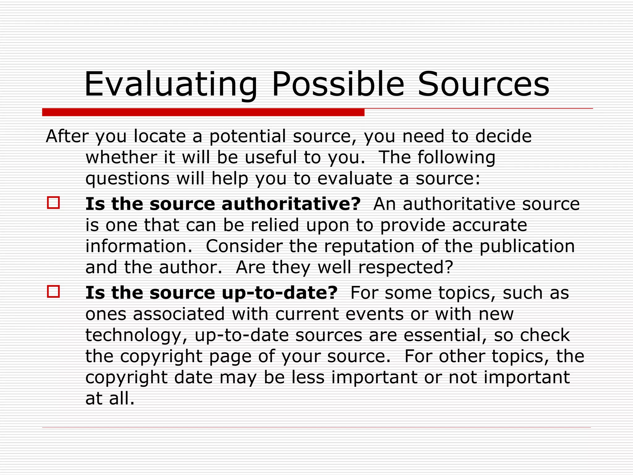 Evaluating Possible Sources
After you locate a potential source, you need to decide
     whether it will be useful to you. The following
     questions will help you to evaluate a source:
 Is the source authoritative? An authoritative source
     is one that can be relied upon to provide accurate
     information. Consider the reputation of the publication
     and the author. Are they well respected?
 Is the source up-to-date? For some topics, such as
     ones associated with current events or with new
     technology, up-to-date sources are essential, so check
     the copyright page of your source. For other topics, the
     copyright date may be less important or not important
     at all.
 