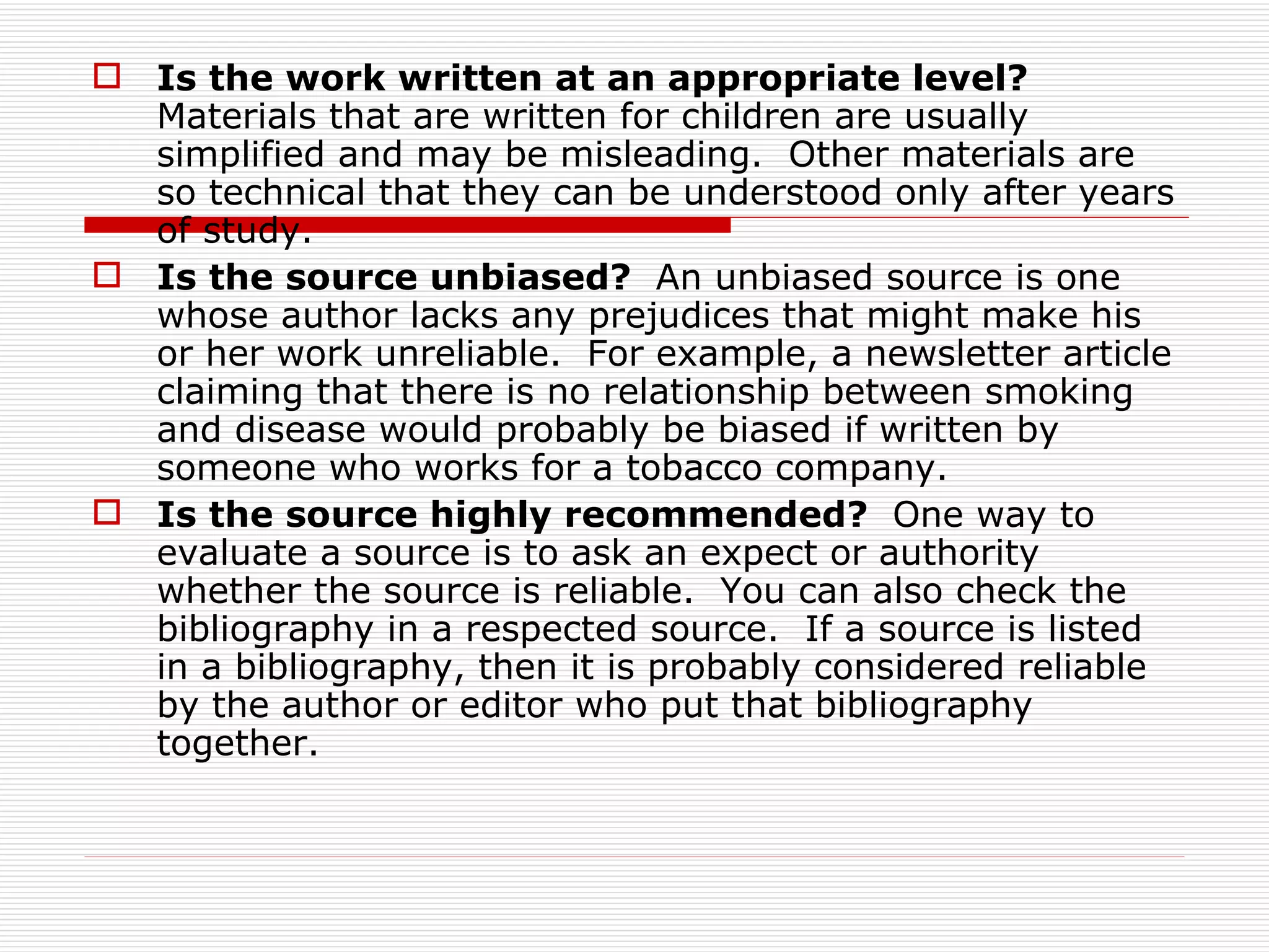  Is the work written at an appropriate level?
  Materials that are written for children are usually
  simplified and may be misleading. Other materials are
  so technical that they can be understood only after years
  of study.
 Is the source unbiased? An unbiased source is one
  whose author lacks any prejudices that might make his
  or her work unreliable. For example, a newsletter article
  claiming that there is no relationship between smoking
  and disease would probably be biased if written by
  someone who works for a tobacco company.
 Is the source highly recommended? One way to
  evaluate a source is to ask an expect or authority
  whether the source is reliable. You can also check the
  bibliography in a respected source. If a source is listed
  in a bibliography, then it is probably considered reliable
  by the author or editor who put that bibliography
  together.
 