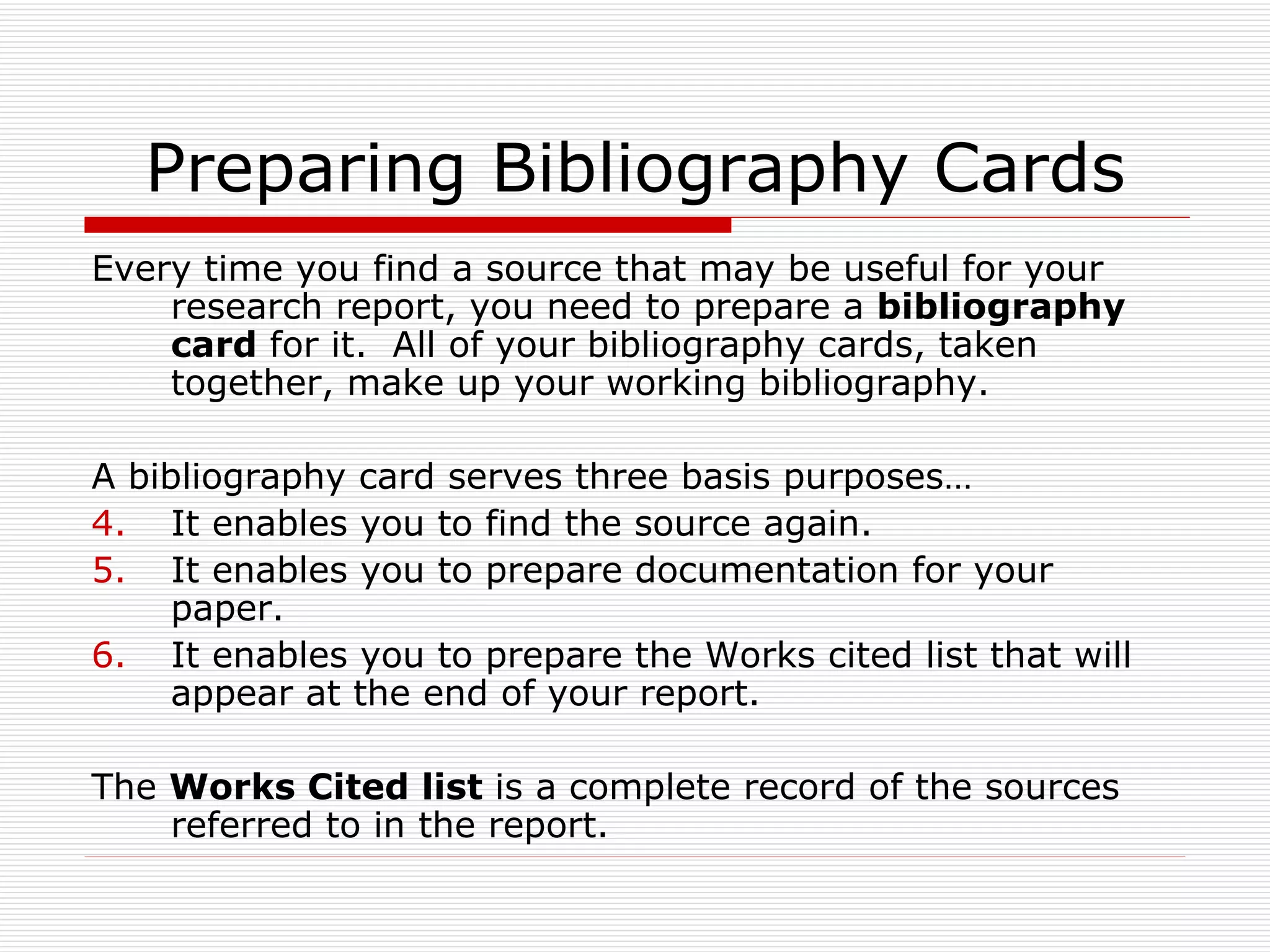 Preparing Bibliography Cards
Every time you find a source that may be useful for your
    research report, you need to prepare a bibliography
    card for it. All of your bibliography cards, taken
    together, make up your working bibliography.

A bibliography card serves three basis purposes…
4. It enables you to find the source again.
5. It enables you to prepare documentation for your
     paper.
6. It enables you to prepare the Works cited list that will
     appear at the end of your report.

The Works Cited list is a complete record of the sources
    referred to in the report.
 