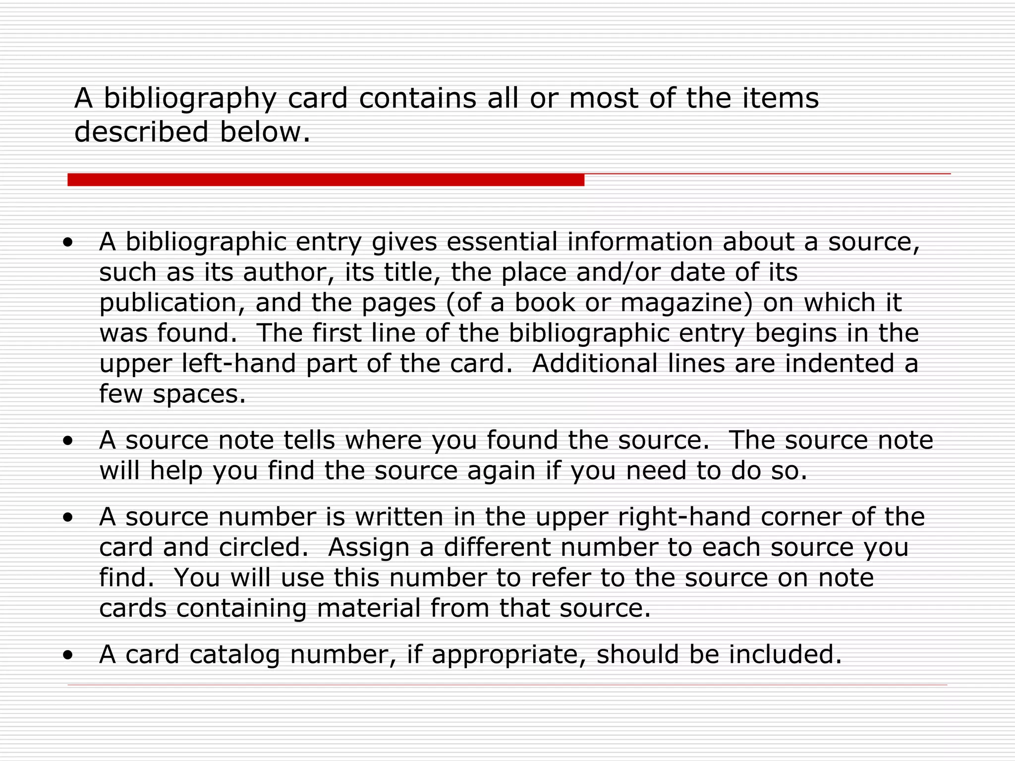 A bibliography card contains all or most of the items
 described below.


• A bibliographic entry gives essential information about a source,
  such as its author, its title, the place and/or date of its
  publication, and the pages (of a book or magazine) on which it
  was found. The first line of the bibliographic entry begins in the
  upper left-hand part of the card. Additional lines are indented a
  few spaces.
• A source note tells where you found the source. The source note
  will help you find the source again if you need to do so.
• A source number is written in the upper right-hand corner of the
  card and circled. Assign a different number to each source you
  find. You will use this number to refer to the source on note
  cards containing material from that source.
• A card catalog number, if appropriate, should be included.
 