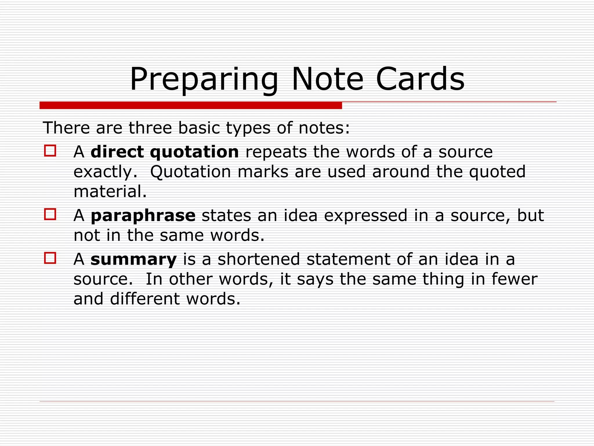 Preparing Note Cards
There are three basic types of notes:
 A direct quotation repeats the words of a source
   exactly. Quotation marks are used around the quoted
   material.
 A paraphrase states an idea expressed in a source, but
   not in the same words.
 A summary is a shortened statement of an idea in a
   source. In other words, it says the same thing in fewer
   and different words.
 