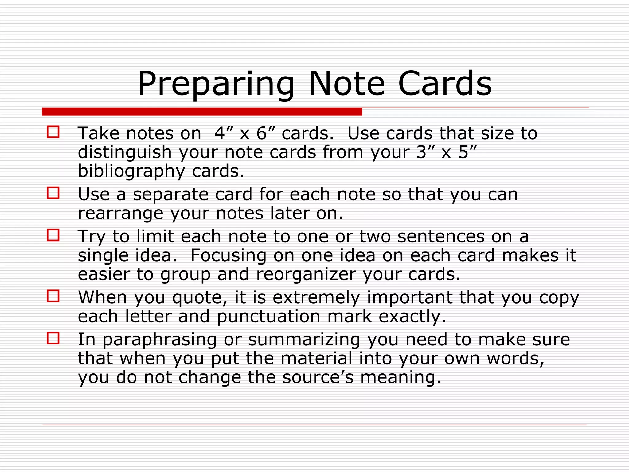 Preparing Note Cards
 Take notes on 4” x 6” cards. Use cards that size to
  distinguish your note cards from your 3” x 5”
  bibliography cards.
 Use a separate card for each note so that you can
  rearrange your notes later on.
 Try to limit each note to one or two sentences on a
  single idea. Focusing on one idea on each card makes it
  easier to group and reorganizer your cards.
 When you quote, it is extremely important that you copy
  each letter and punctuation mark exactly.
 In paraphrasing or summarizing you need to make sure
  that when you put the material into your own words,
  you do not change the source’s meaning.
 