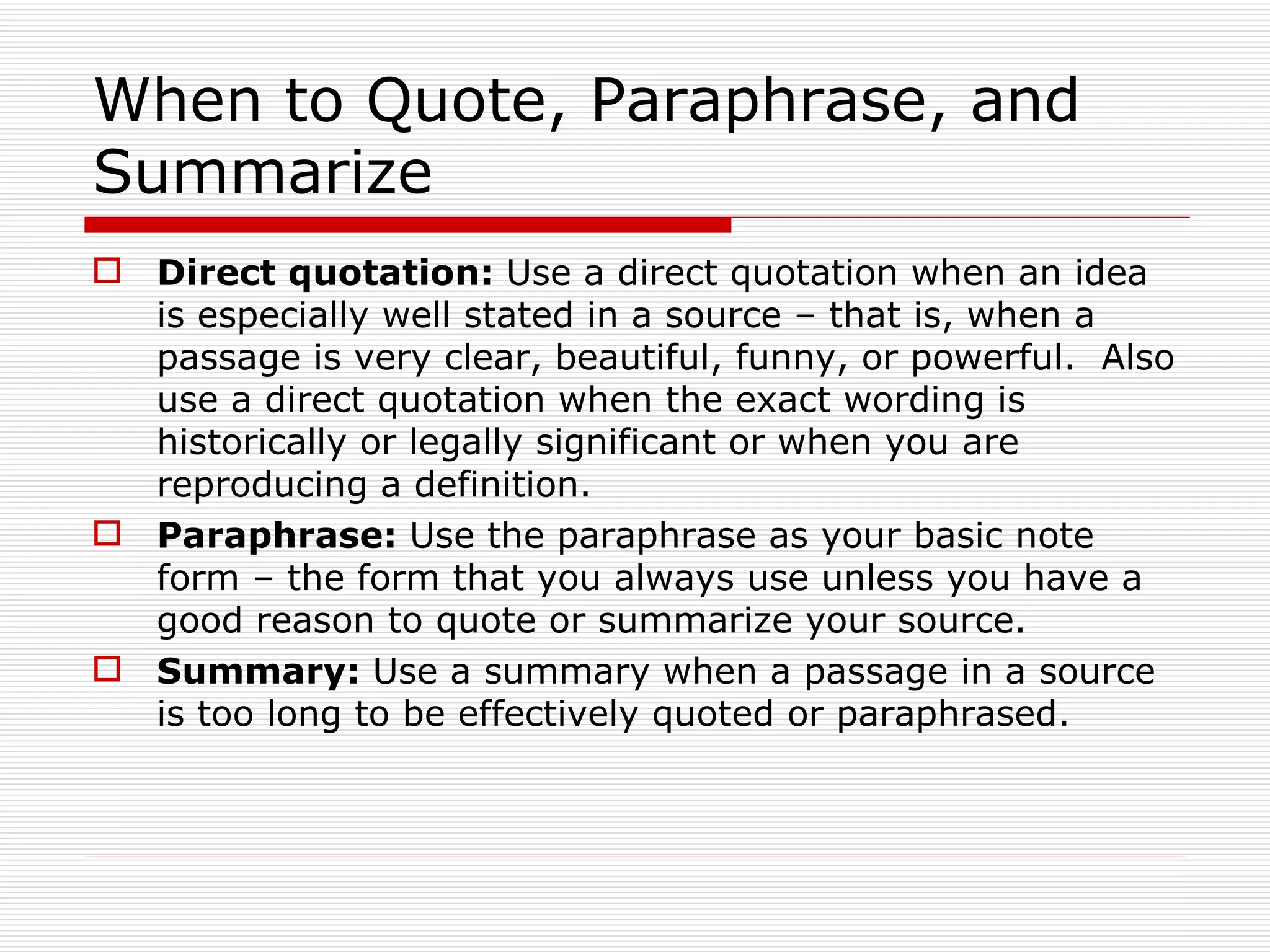 When to Quote, Paraphrase, and
Summarize
 Direct quotation: Use a direct quotation when an idea
  is especially well stated in a source – that is, when a
  passage is very clear, beautiful, funny, or powerful. Also
  use a direct quotation when the exact wording is
  historically or legally significant or when you are
  reproducing a definition.
 Paraphrase: Use the paraphrase as your basic note
  form – the form that you always use unless you have a
  good reason to quote or summarize your source.
 Summary: Use a summary when a passage in a source
  is too long to be effectively quoted or paraphrased.
 