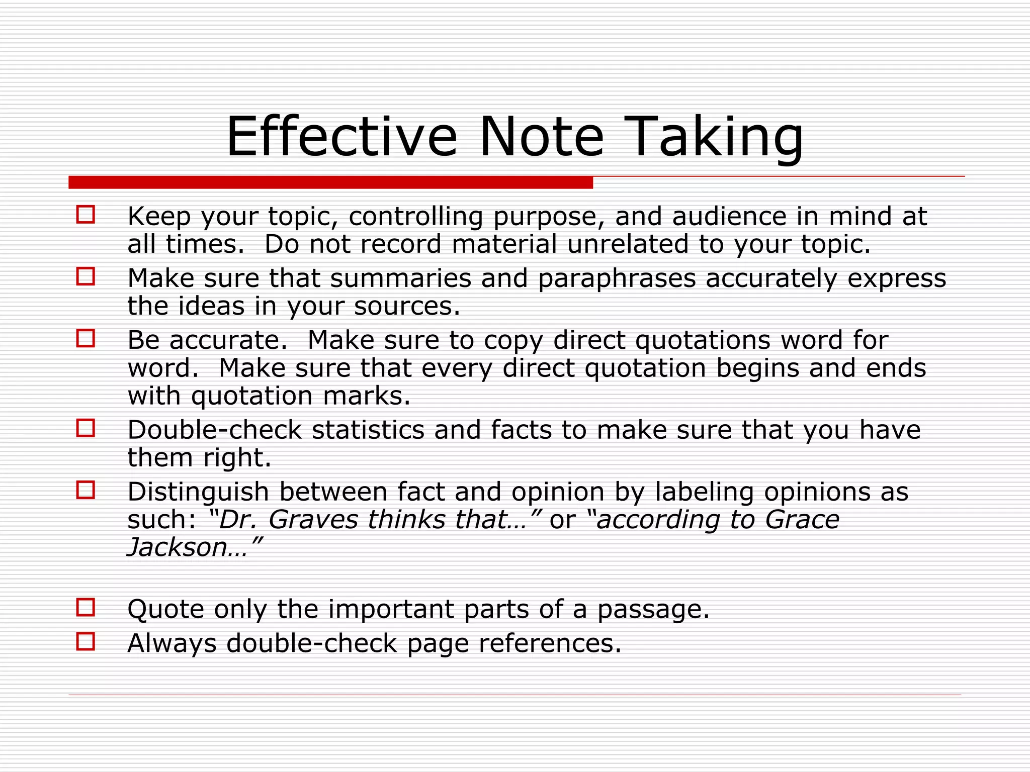 Effective Note Taking
   Keep your topic, controlling purpose, and audience in mind at
    all times. Do not record material unrelated to your topic.
   Make sure that summaries and paraphrases accurately express
    the ideas in your sources.
   Be accurate. Make sure to copy direct quotations word for
    word. Make sure that every direct quotation begins and ends
    with quotation marks.
   Double-check statistics and facts to make sure that you have
    them right.
   Distinguish between fact and opinion by labeling opinions as
    such: “Dr. Graves thinks that…” or “according to Grace
    Jackson…”

   Quote only the important parts of a passage.
   Always double-check page references.
 
