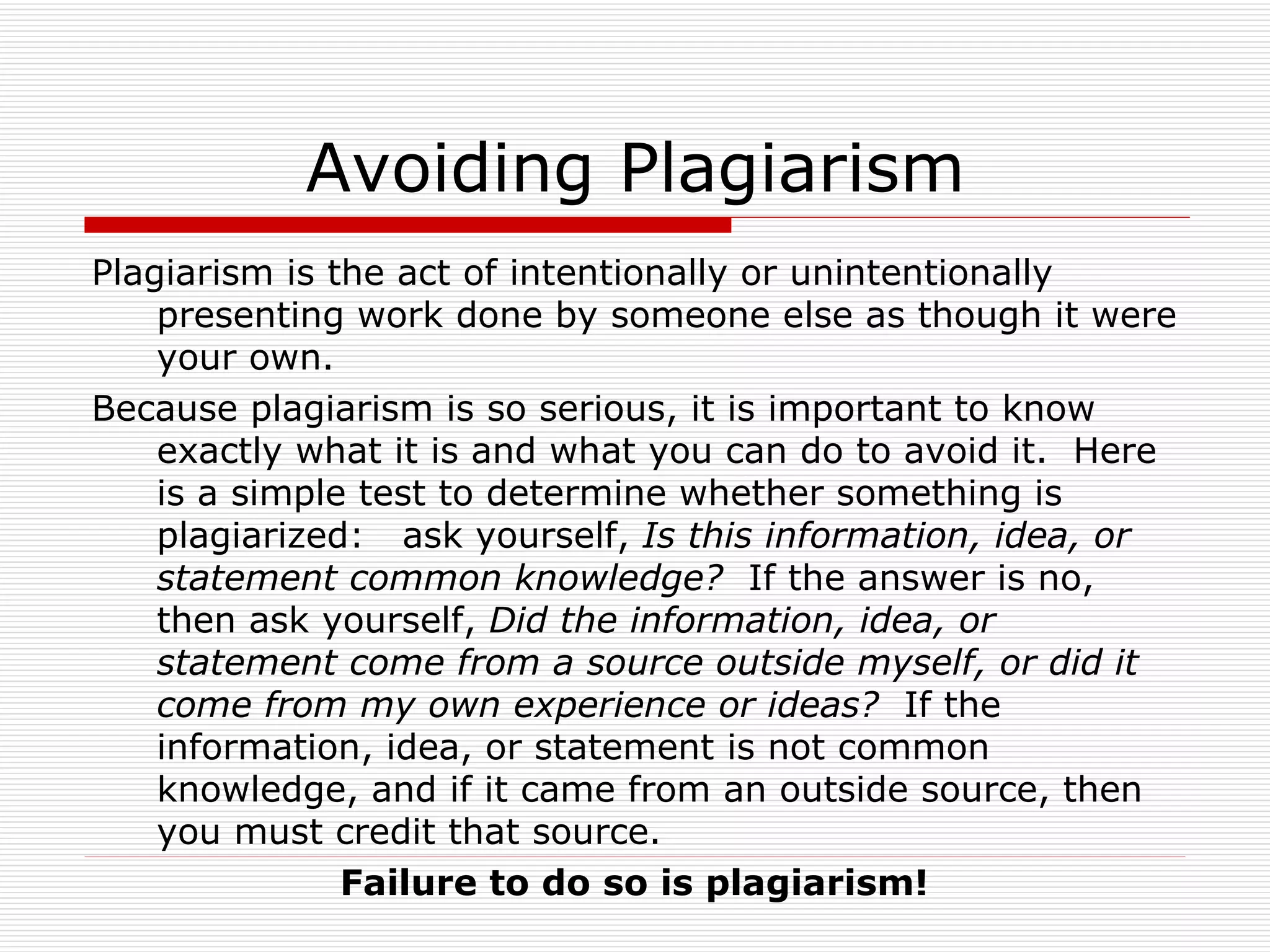 Avoiding Plagiarism
Plagiarism is the act of intentionally or unintentionally
    presenting work done by someone else as though it were
    your own.
Because plagiarism is so serious, it is important to know
    exactly what it is and what you can do to avoid it. Here
    is a simple test to determine whether something is
    plagiarized: ask yourself, Is this information, idea, or
    statement common knowledge? If the answer is no,
    then ask yourself, Did the information, idea, or
    statement come from a source outside myself, or did it
    come from my own experience or ideas? If the
    information, idea, or statement is not common
    knowledge, and if it came from an outside source, then
    you must credit that source.
               Failure to do so is plagiarism!
 