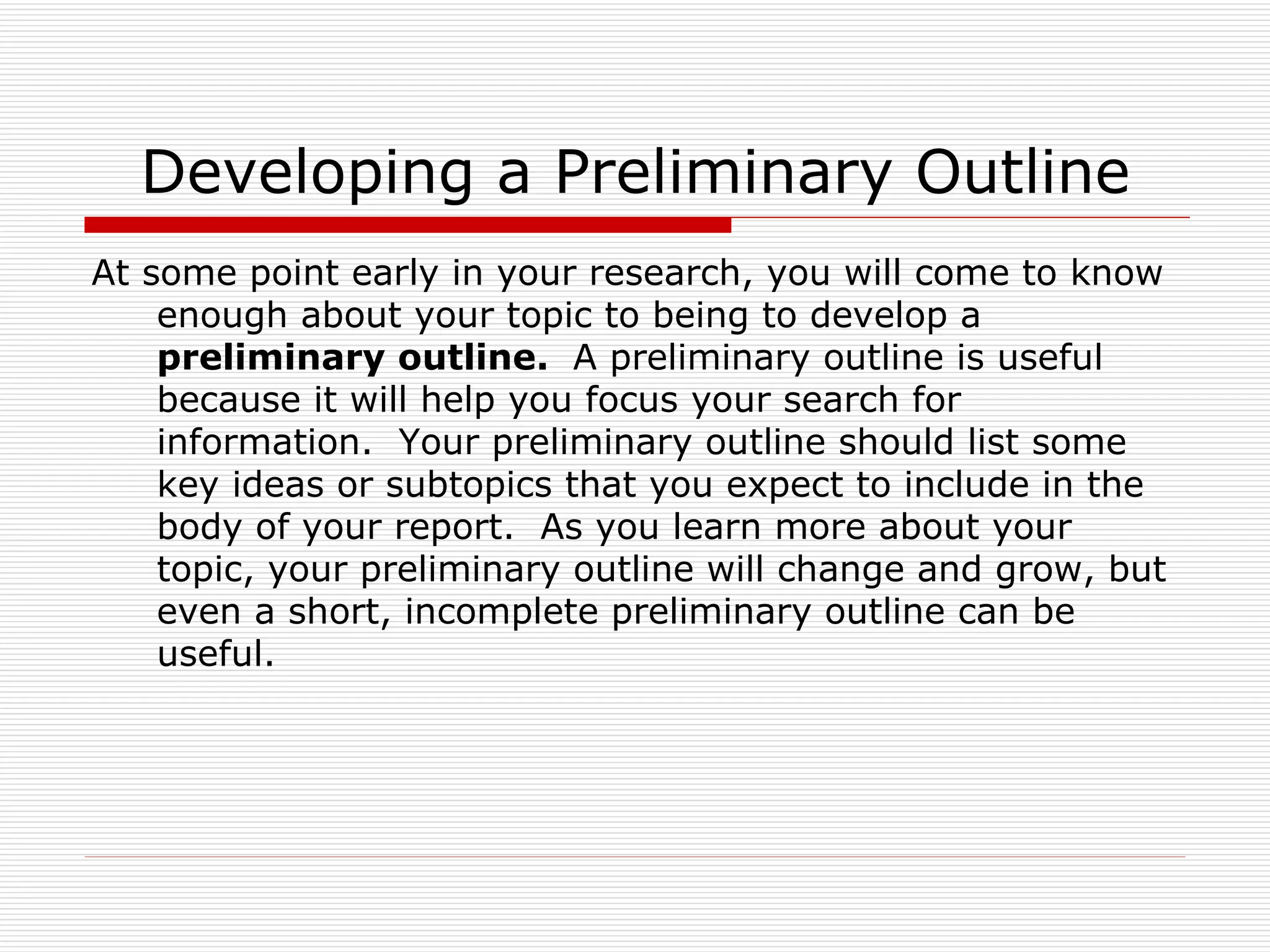 Developing a Preliminary Outline
At some point early in your research, you will come to know
    enough about your topic to being to develop a
    preliminary outline. A preliminary outline is useful
    because it will help you focus your search for
    information. Your preliminary outline should list some
    key ideas or subtopics that you expect to include in the
    body of your report. As you learn more about your
    topic, your preliminary outline will change and grow, but
    even a short, incomplete preliminary outline can be
    useful.
 