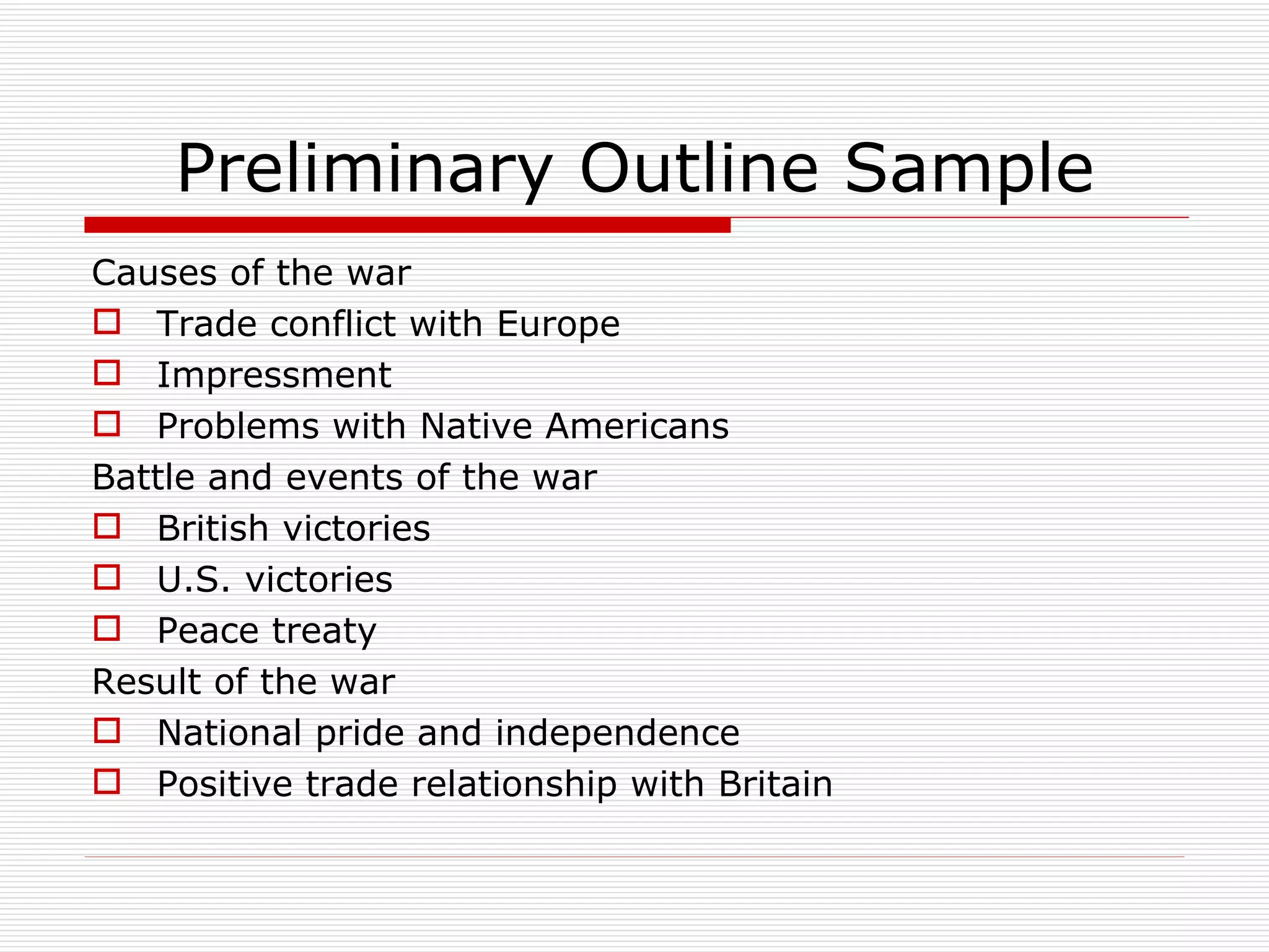 Preliminary Outline Sample
Causes of the war
 Trade conflict with Europe
 Impressment
 Problems with Native Americans
Battle and events of the war
 British victories
 U.S. victories
 Peace treaty
Result of the war
 National pride and independence
 Positive trade relationship with Britain
 