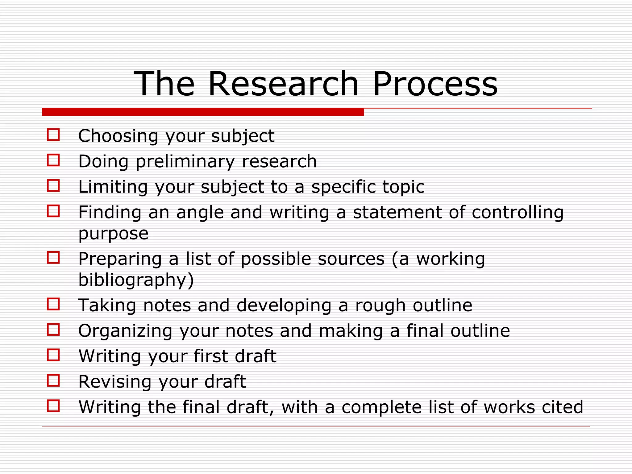 The Research Process
   Choosing your subject
   Doing preliminary research
   Limiting your subject to a specific topic
   Finding an angle and writing a statement of controlling
    purpose
   Preparing a list of possible sources (a working
    bibliography)
   Taking notes and developing a rough outline
   Organizing your notes and making a final outline
   Writing your first draft
   Revising your draft
   Writing the final draft, with a complete list of works cited
 
