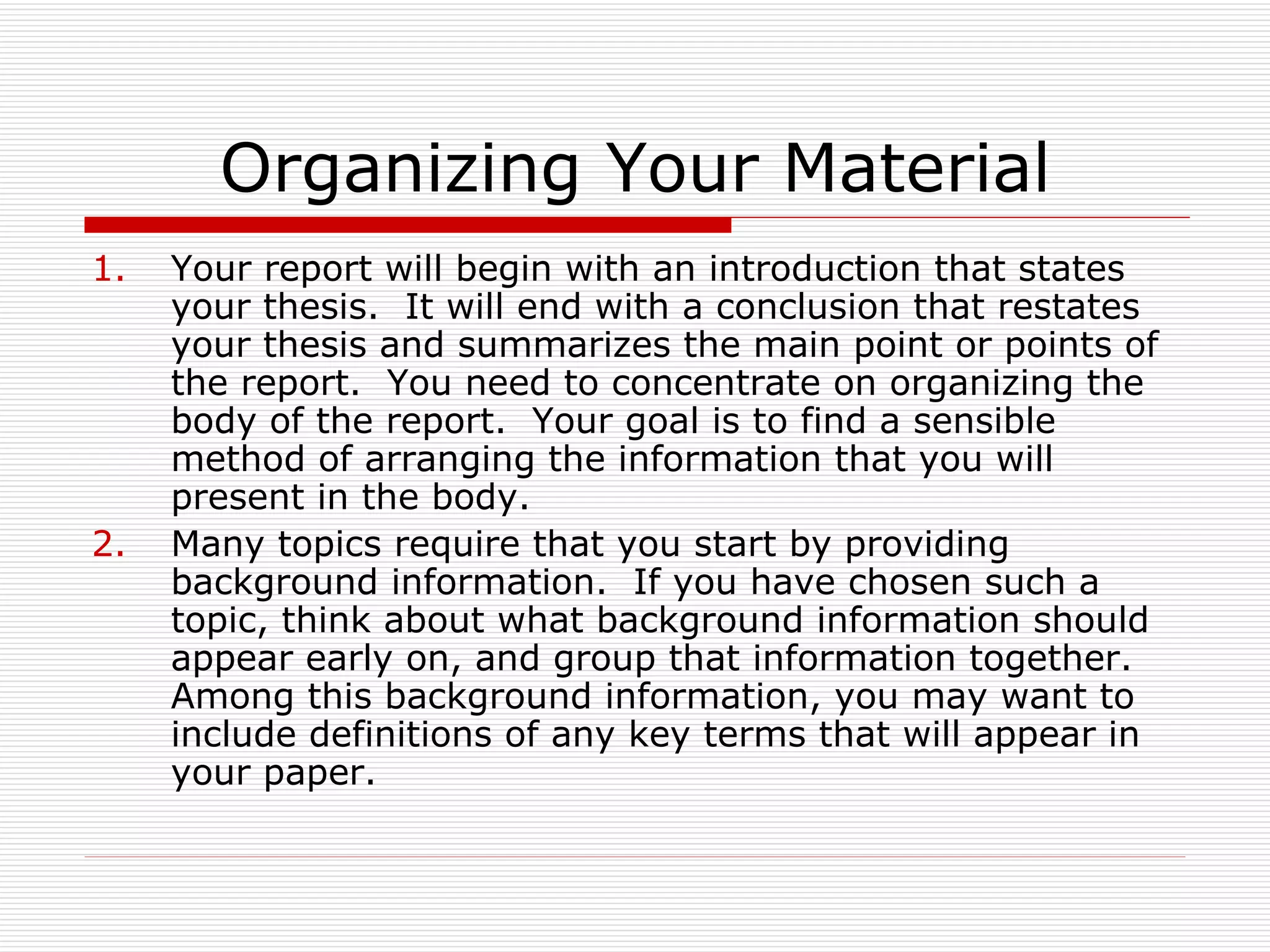 Organizing Your Material
1.   Your report will begin with an introduction that states
     your thesis. It will end with a conclusion that restates
     your thesis and summarizes the main point or points of
     the report. You need to concentrate on organizing the
     body of the report. Your goal is to find a sensible
     method of arranging the information that you will
     present in the body.
2.   Many topics require that you start by providing
     background information. If you have chosen such a
     topic, think about what background information should
     appear early on, and group that information together.
     Among this background information, you may want to
     include definitions of any key terms that will appear in
     your paper.
 
