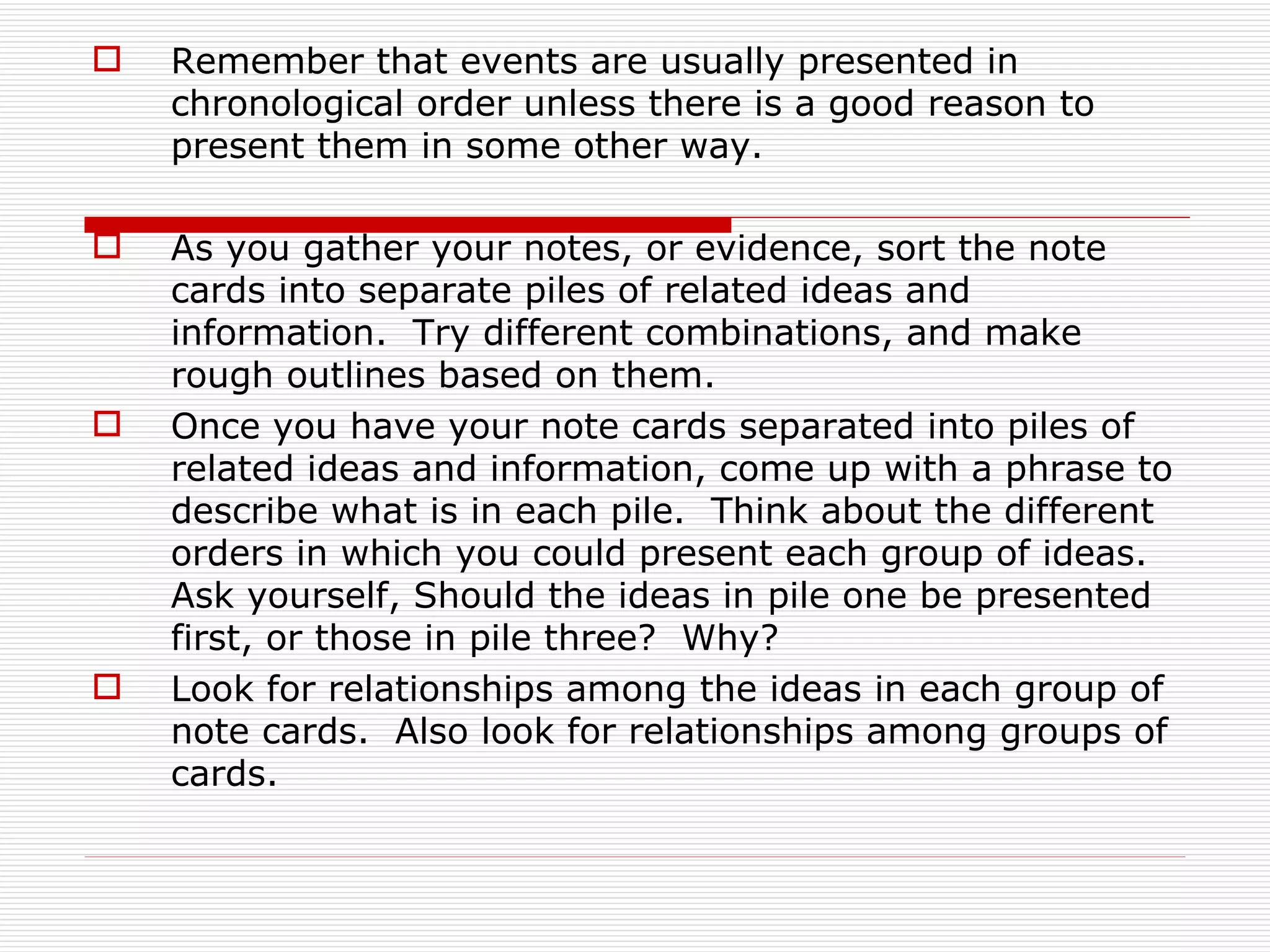    Remember that events are usually presented in
    chronological order unless there is a good reason to
    present them in some other way.

   As you gather your notes, or evidence, sort the note
    cards into separate piles of related ideas and
    information. Try different combinations, and make
    rough outlines based on them.
   Once you have your note cards separated into piles of
    related ideas and information, come up with a phrase to
    describe what is in each pile. Think about the different
    orders in which you could present each group of ideas.
    Ask yourself, Should the ideas in pile one be presented
    first, or those in pile three? Why?
   Look for relationships among the ideas in each group of
    note cards. Also look for relationships among groups of
    cards.
 