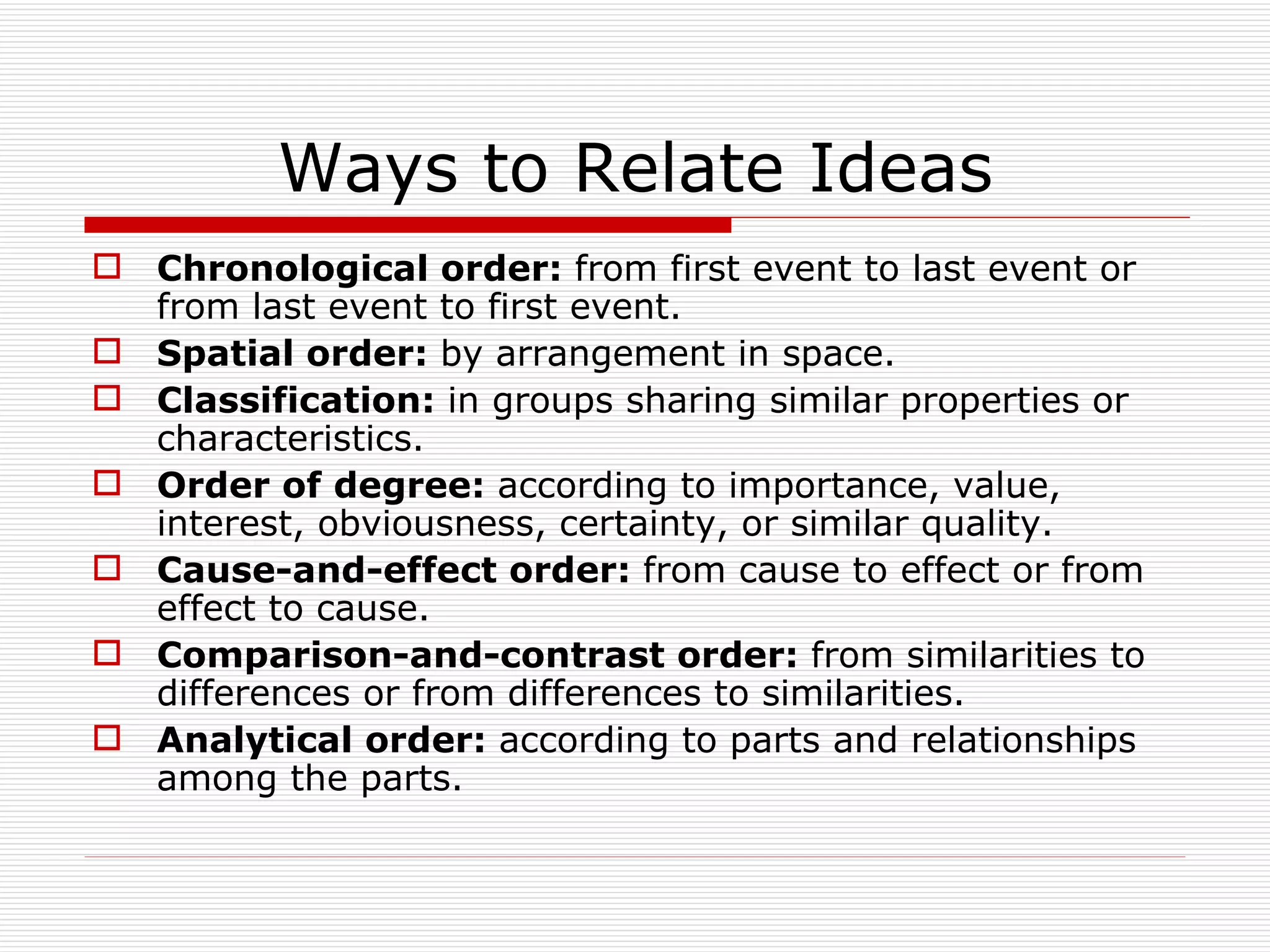 Ways to Relate Ideas
 Chronological order: from first event to last event or
  from last event to first event.
 Spatial order: by arrangement in space.
 Classification: in groups sharing similar properties or
  characteristics.
 Order of degree: according to importance, value,
  interest, obviousness, certainty, or similar quality.
 Cause-and-effect order: from cause to effect or from
  effect to cause.
 Comparison-and-contrast order: from similarities to
  differences or from differences to similarities.
 Analytical order: according to parts and relationships
  among the parts.
 
