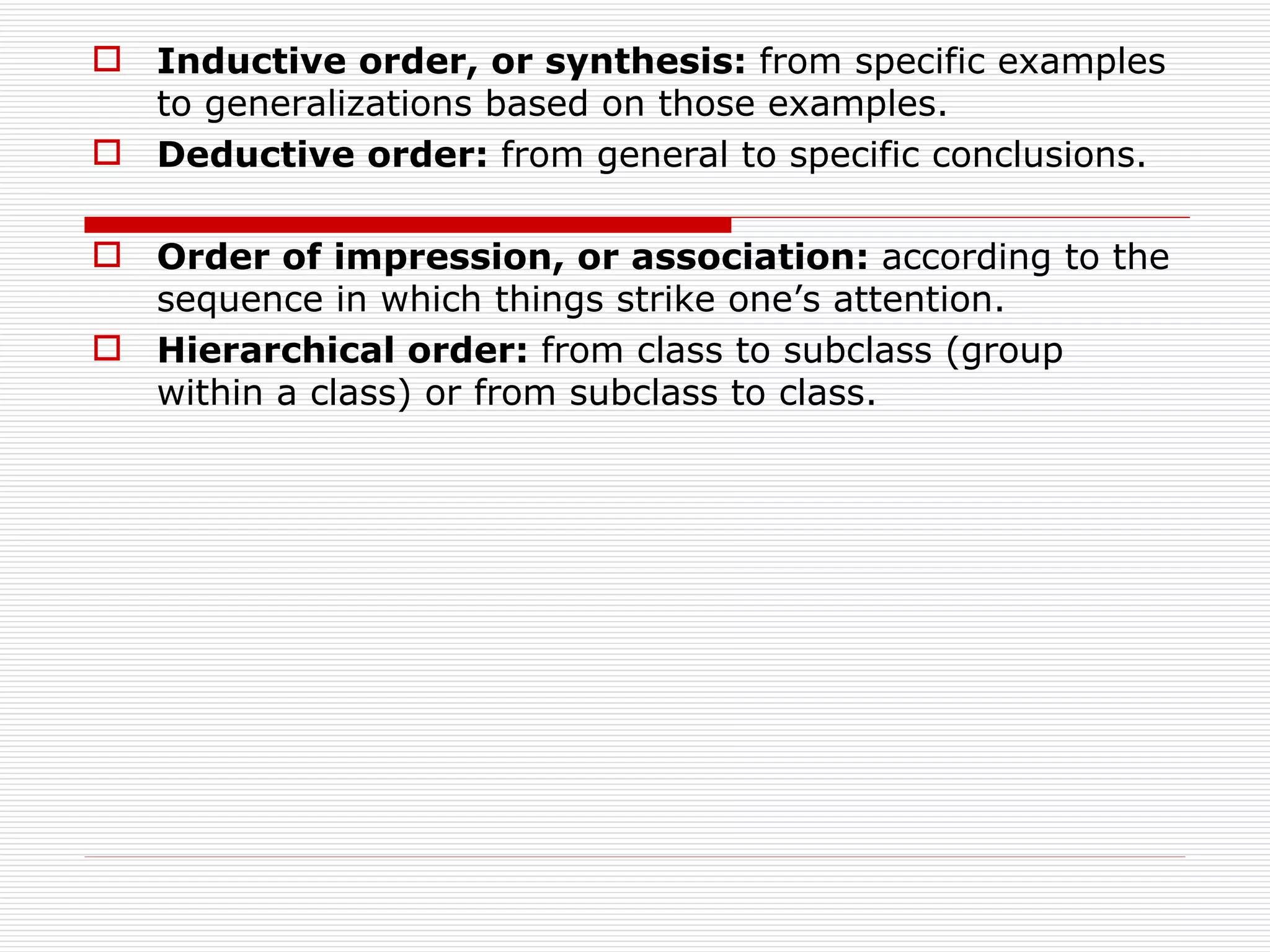  Inductive order, or synthesis: from specific examples
  to generalizations based on those examples.
 Deductive order: from general to specific conclusions.

 Order of impression, or association: according to the
  sequence in which things strike one’s attention.
 Hierarchical order: from class to subclass (group
  within a class) or from subclass to class.
 