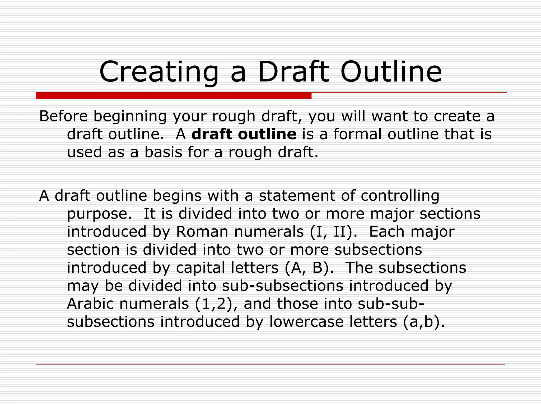 Creating a Draft Outline
Before beginning your rough draft, you will want to create a
   draft outline. A draft outline is a formal outline that is
   used as a basis for a rough draft.

A draft outline begins with a statement of controlling
   purpose. It is divided into two or more major sections
   introduced by Roman numerals (I, II). Each major
   section is divided into two or more subsections
   introduced by capital letters (A, B). The subsections
   may be divided into sub-subsections introduced by
   Arabic numerals (1,2), and those into sub-sub-
   subsections introduced by lowercase letters (a,b).
 