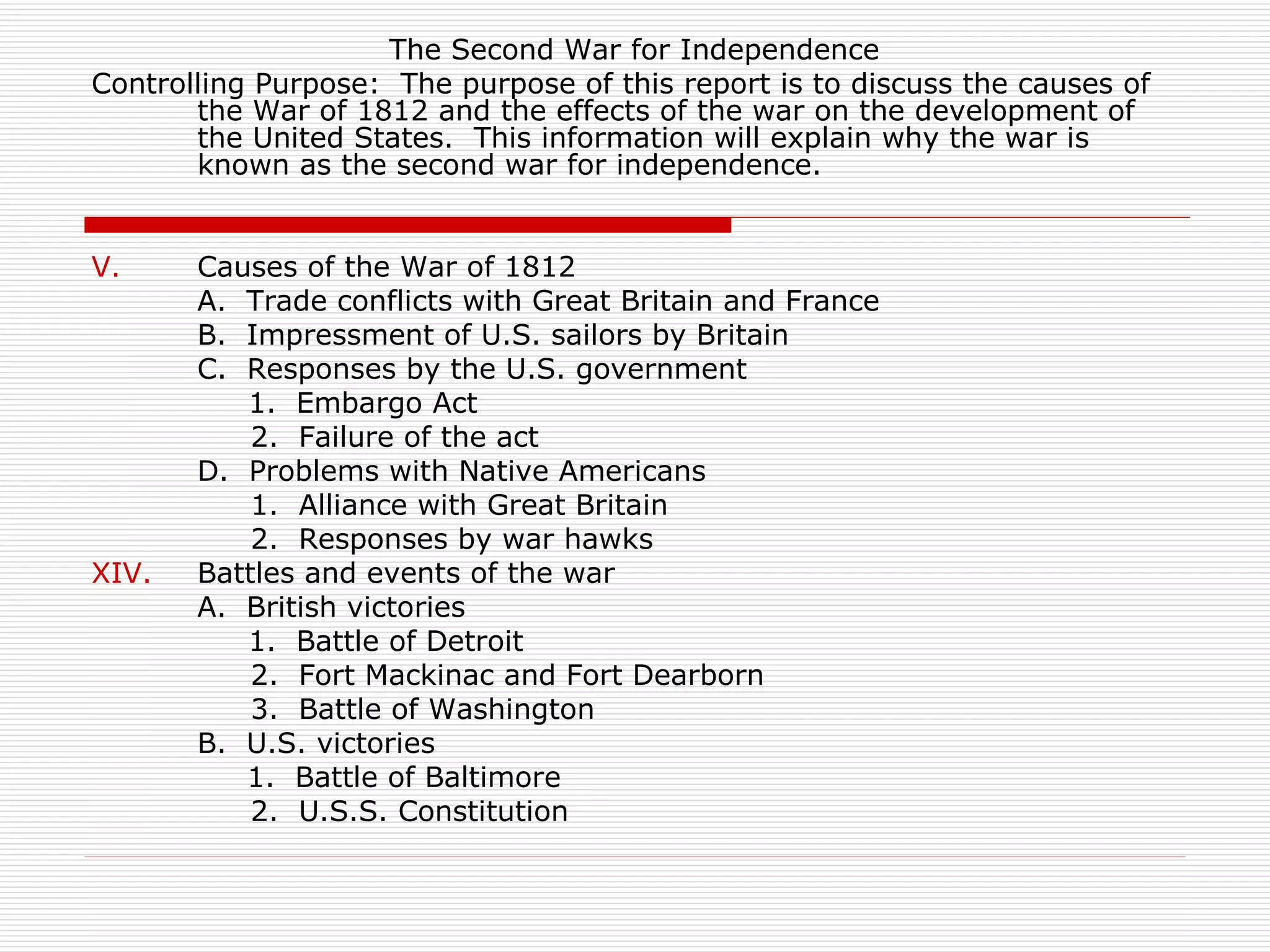 The Second War for Independence
Controlling Purpose: The purpose of this report is to discuss the causes of
       the War of 1812 and the effects of the war on the development of
       the United States. This information will explain why the war is
       known as the second war for independence.


V.     Causes of the War of 1812
       A. Trade conflicts with Great Britain and France
       B. Impressment of U.S. sailors by Britain
       C. Responses by the U.S. government
          1. Embargo Act
           2. Failure of the act
       D. Problems with Native Americans
           1. Alliance with Great Britain
           2. Responses by war hawks
XIV.   Battles and events of the war
       A. British victories
          1. Battle of Detroit
           2. Fort Mackinac and Fort Dearborn
           3. Battle of Washington
       B. U.S. victories
          1. Battle of Baltimore
           2. U.S.S. Constitution
 