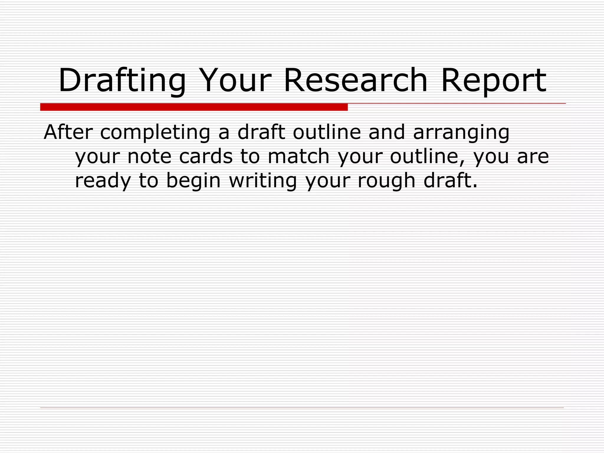 Drafting Your Research Report
After completing a draft outline and arranging
   your note cards to match your outline, you are
   ready to begin writing your rough draft.
 