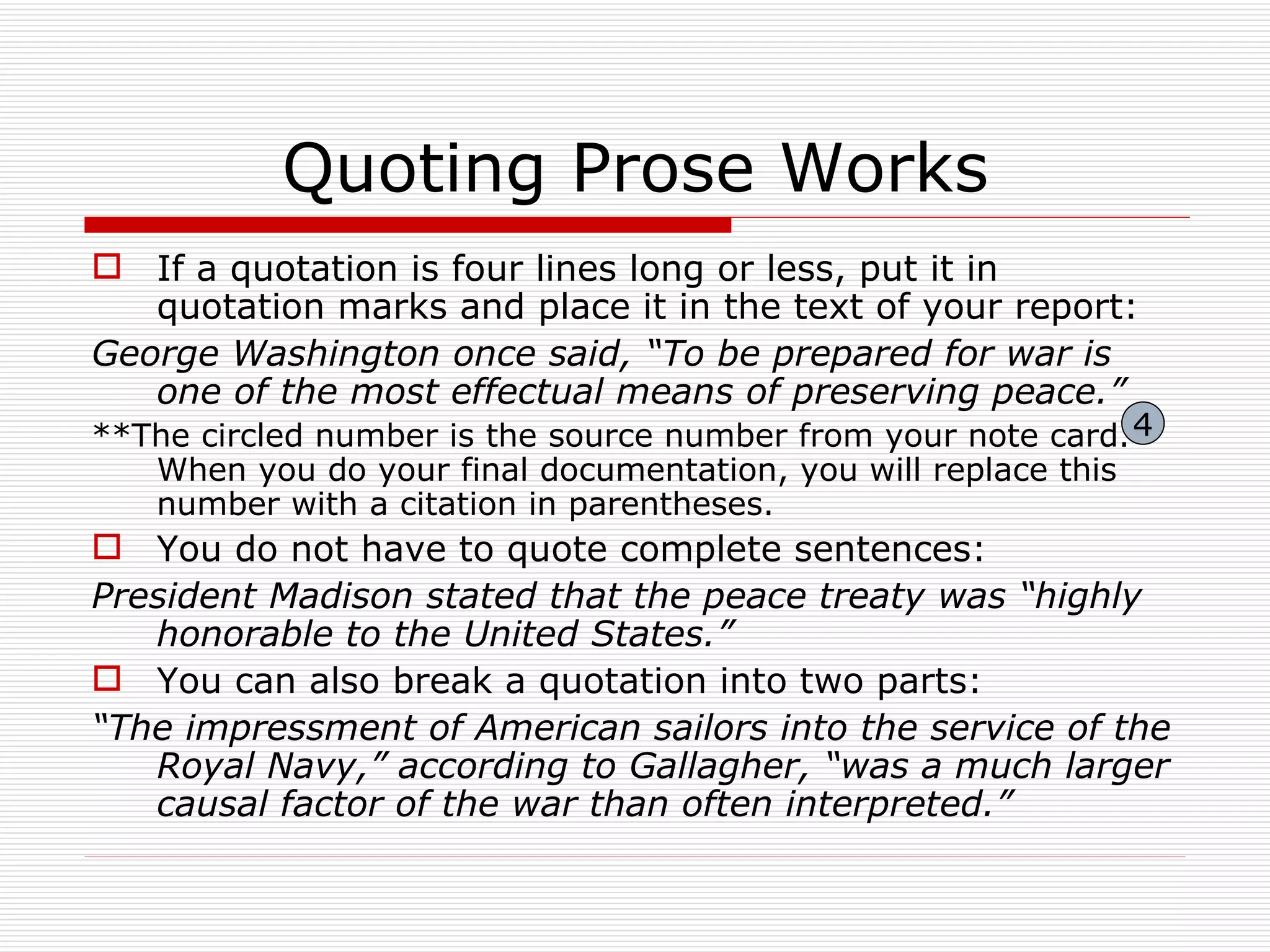 Quoting Prose Works
 If a quotation is four lines long or less, put it in
   quotation marks and place it in the text of your report:
George Washington once said, “To be prepared for war is
   one of the most effectual means of preserving peace.”
**The circled number is the source number from your note card. 4
   When you do your final documentation, you will replace this
   number with a citation in parentheses.
 You do not have to quote complete sentences:
President Madison stated that the peace treaty was “highly
   honorable to the United States.”
 You can also break a quotation into two parts:
“The impressment of American sailors into the service of the
   Royal Navy,” according to Gallagher, “was a much larger
   causal factor of the war than often interpreted.”
 