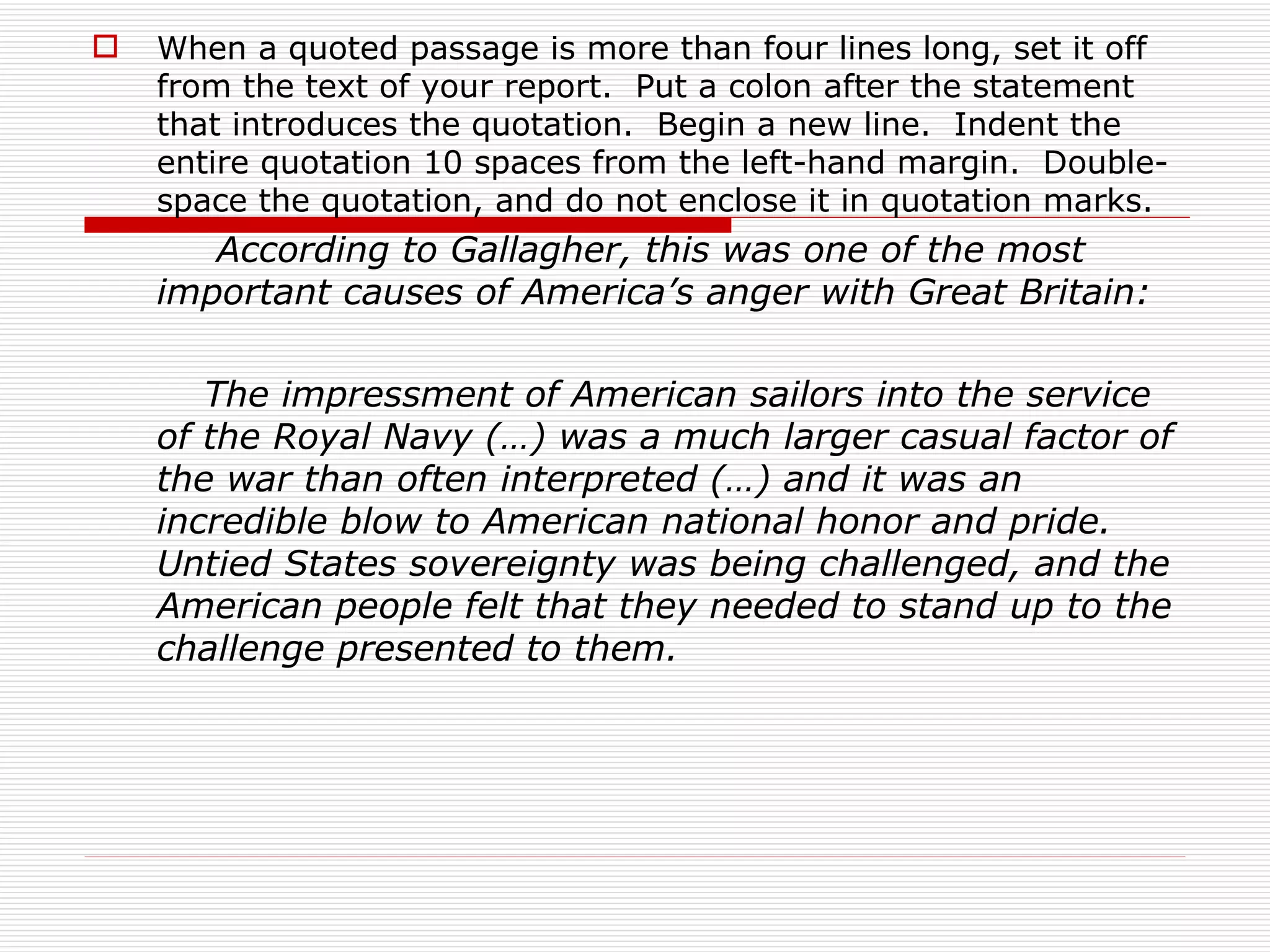    When a quoted passage is more than four lines long, set it off
    from the text of your report. Put a colon after the statement
    that introduces the quotation. Begin a new line. Indent the
    entire quotation 10 spaces from the left-hand margin. Double-
    space the quotation, and do not enclose it in quotation marks.
       According to Gallagher, this was one of the most
    important causes of America’s anger with Great Britain:

       The impressment of American sailors into the service
    of the Royal Navy (…) was a much larger casual factor of
    the war than often interpreted (…) and it was an
    incredible blow to American national honor and pride.
    Untied States sovereignty was being challenged, and the
    American people felt that they needed to stand up to the
    challenge presented to them.
 