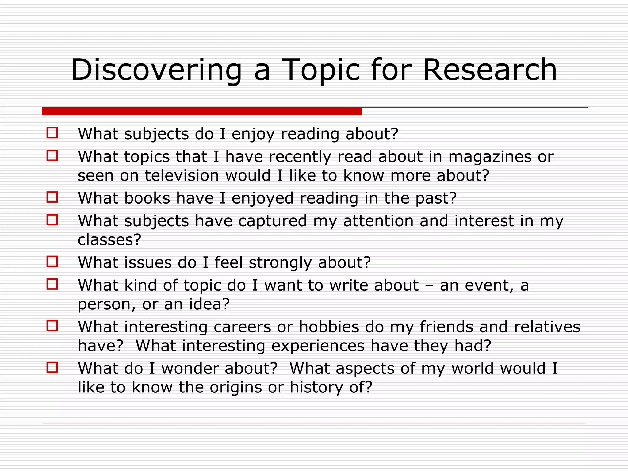 Discovering a Topic for Research
   What subjects do I enjoy reading about?
   What topics that I have recently read about in magazines or
    seen on television would I like to know more about?
   What books have I enjoyed reading in the past?
   What subjects have captured my attention and interest in my
    classes?
   What issues do I feel strongly about?
   What kind of topic do I want to write about – an event, a
    person, or an idea?
   What interesting careers or hobbies do my friends and relatives
    have? What interesting experiences have they had?
   What do I wonder about? What aspects of my world would I
    like to know the origins or history of?
 
