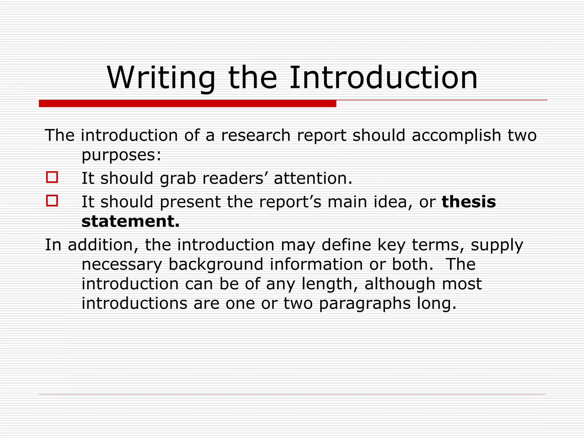 Writing the Introduction
The introduction of a research report should accomplish two
    purposes:
 It should grab readers’ attention.
 It should present the report’s main idea, or thesis
    statement.
In addition, the introduction may define key terms, supply
    necessary background information or both. The
    introduction can be of any length, although most
    introductions are one or two paragraphs long.
 