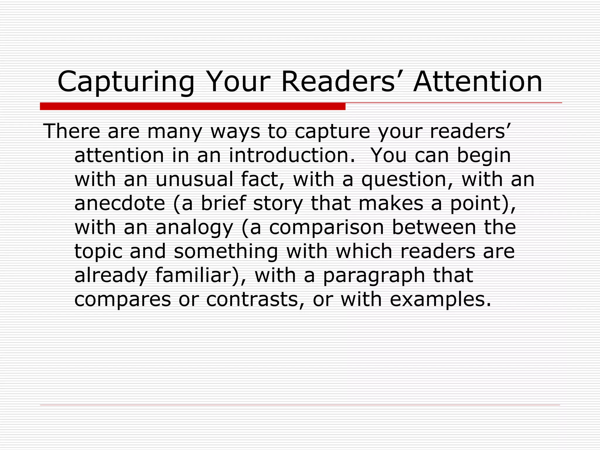 Capturing Your Readers’ Attention
There are many ways to capture your readers’
  attention in an introduction. You can begin
  with an unusual fact, with a question, with an
  anecdote (a brief story that makes a point),
  with an analogy (a comparison between the
  topic and something with which readers are
  already familiar), with a paragraph that
  compares or contrasts, or with examples.
 
