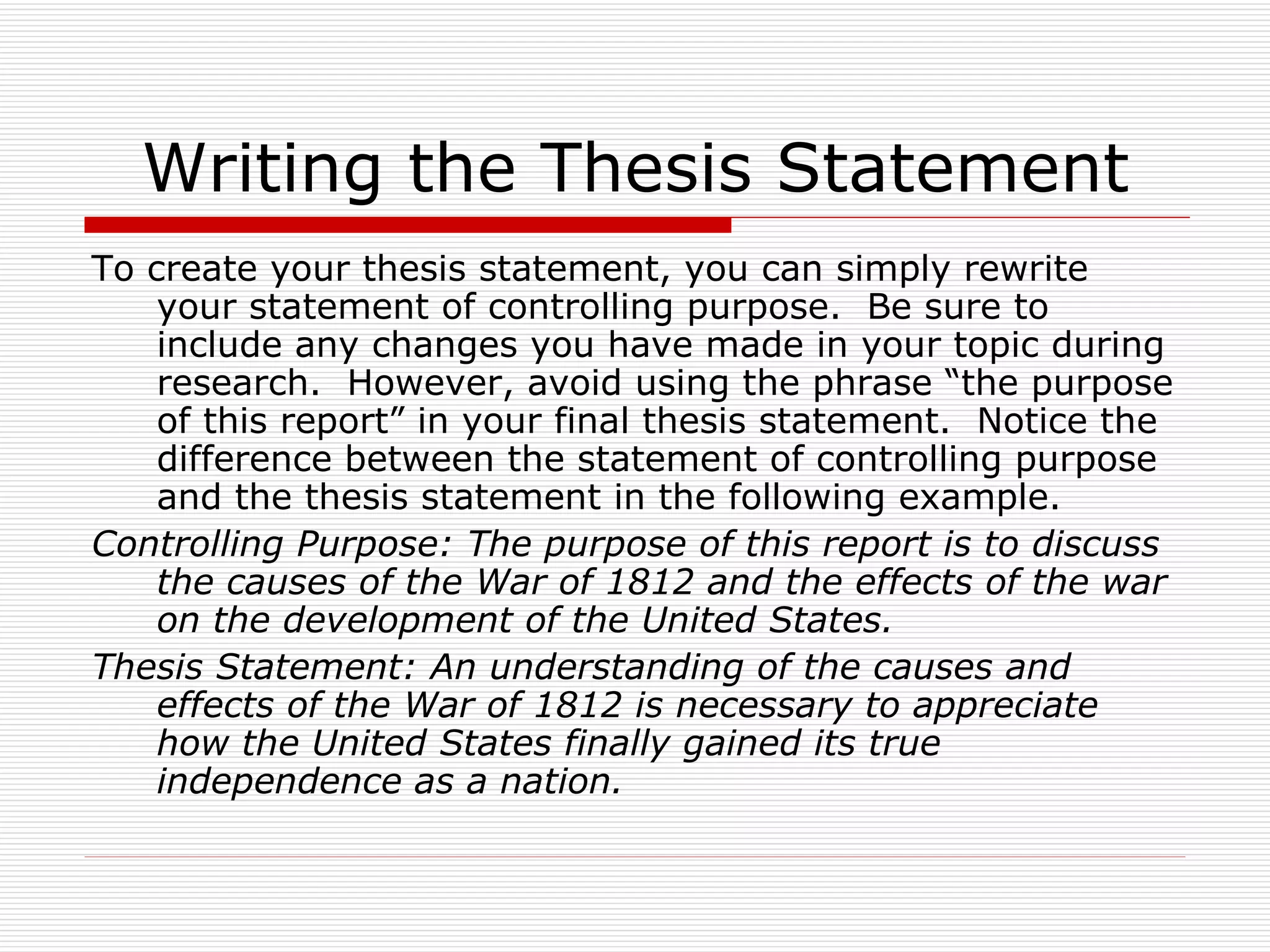 Writing the Thesis Statement
To create your thesis statement, you can simply rewrite
    your statement of controlling purpose. Be sure to
    include any changes you have made in your topic during
    research. However, avoid using the phrase “the purpose
    of this report” in your final thesis statement. Notice the
    difference between the statement of controlling purpose
    and the thesis statement in the following example.
Controlling Purpose: The purpose of this report is to discuss
    the causes of the War of 1812 and the effects of the war
    on the development of the United States.
Thesis Statement: An understanding of the causes and
    effects of the War of 1812 is necessary to appreciate
    how the United States finally gained its true
    independence as a nation.
 