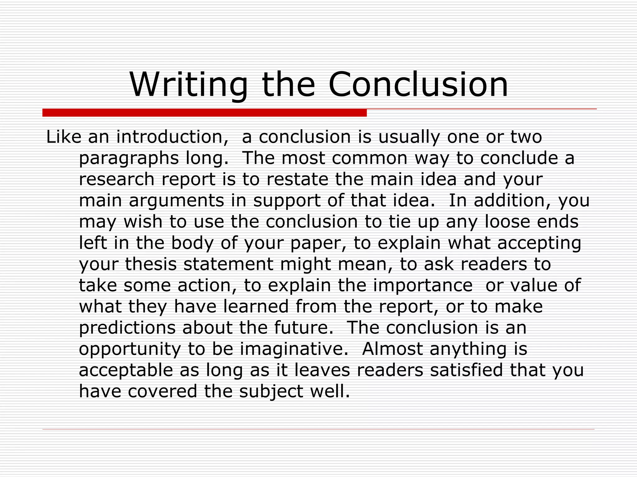 Writing the Conclusion
Like an introduction, a conclusion is usually one or two
    paragraphs long. The most common way to conclude a
    research report is to restate the main idea and your
    main arguments in support of that idea. In addition, you
    may wish to use the conclusion to tie up any loose ends
    left in the body of your paper, to explain what accepting
    your thesis statement might mean, to ask readers to
    take some action, to explain the importance or value of
    what they have learned from the report, or to make
    predictions about the future. The conclusion is an
    opportunity to be imaginative. Almost anything is
    acceptable as long as it leaves readers satisfied that you
    have covered the subject well.
 