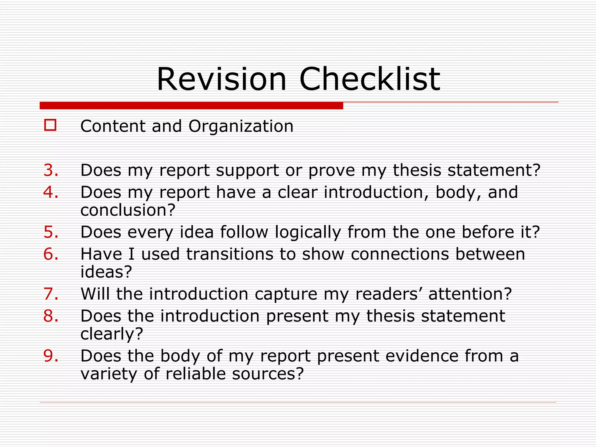Revision Checklist
    Content and Organization

3.   Does my report support or prove my thesis statement?
4.   Does my report have a clear introduction, body, and
     conclusion?
5.   Does every idea follow logically from the one before it?
6.   Have I used transitions to show connections between
     ideas?
7.   Will the introduction capture my readers’ attention?
8.   Does the introduction present my thesis statement
     clearly?
9.   Does the body of my report present evidence from a
     variety of reliable sources?
 