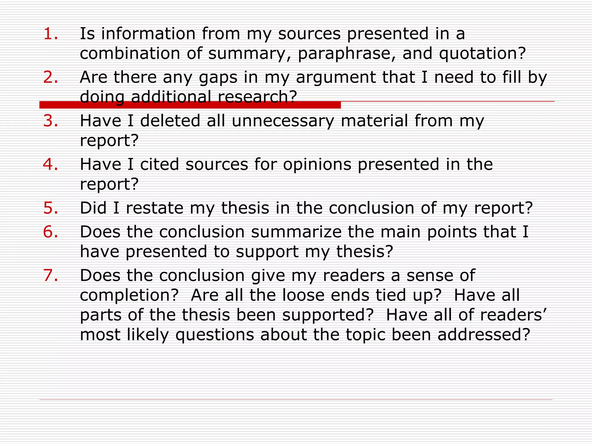 1.   Is information from my sources presented in a
     combination of summary, paraphrase, and quotation?
2.   Are there any gaps in my argument that I need to fill by
     doing additional research?
3.   Have I deleted all unnecessary material from my
     report?
4.   Have I cited sources for opinions presented in the
     report?
5.   Did I restate my thesis in the conclusion of my report?
6.   Does the conclusion summarize the main points that I
     have presented to support my thesis?
7.   Does the conclusion give my readers a sense of
     completion? Are all the loose ends tied up? Have all
     parts of the thesis been supported? Have all of readers’
     most likely questions about the topic been addressed?
 