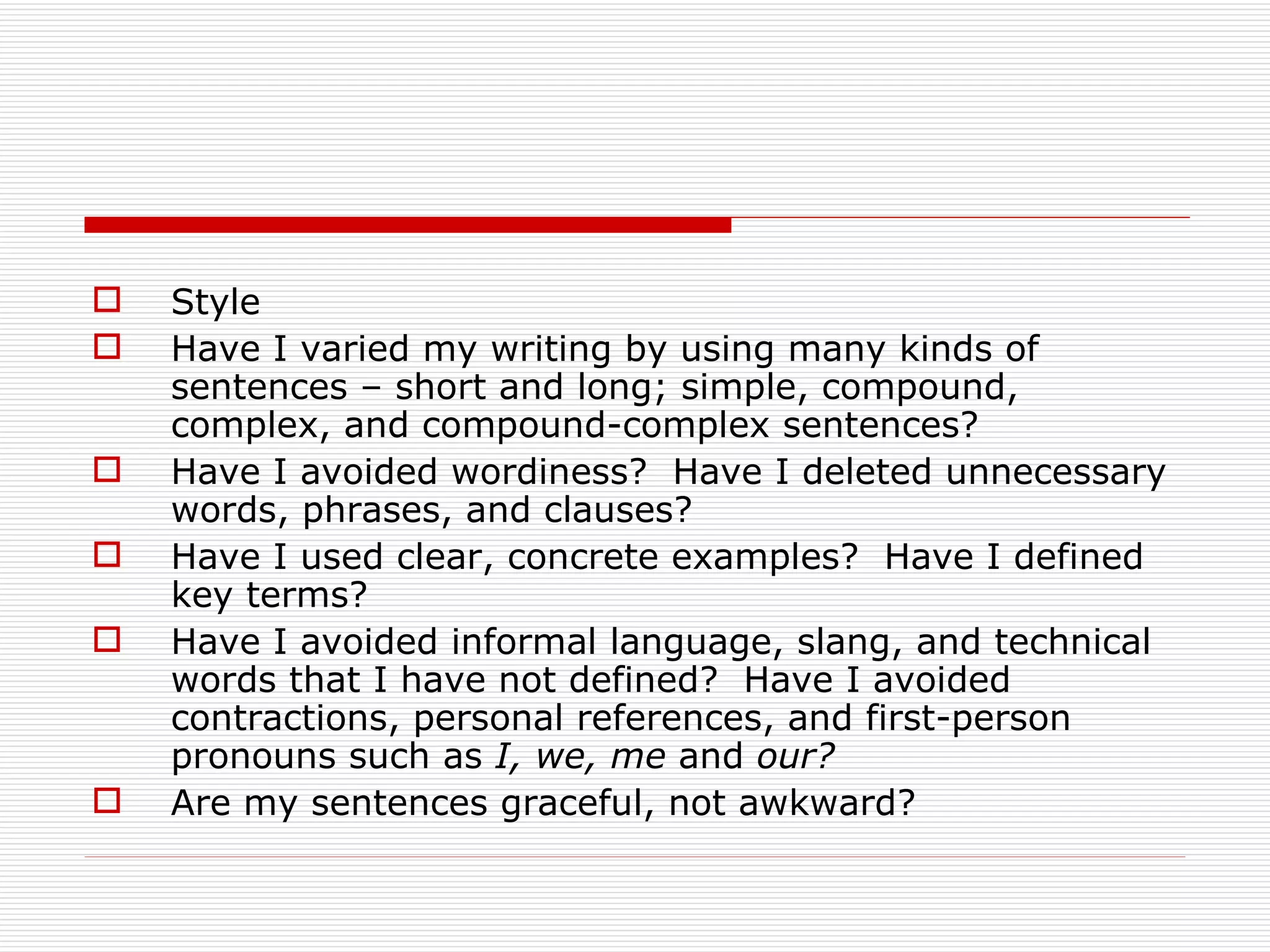    Style
   Have I varied my writing by using many kinds of
    sentences – short and long; simple, compound,
    complex, and compound-complex sentences?
   Have I avoided wordiness? Have I deleted unnecessary
    words, phrases, and clauses?
   Have I used clear, concrete examples? Have I defined
    key terms?
   Have I avoided informal language, slang, and technical
    words that I have not defined? Have I avoided
    contractions, personal references, and first-person
    pronouns such as I, we, me and our?
   Are my sentences graceful, not awkward?
 