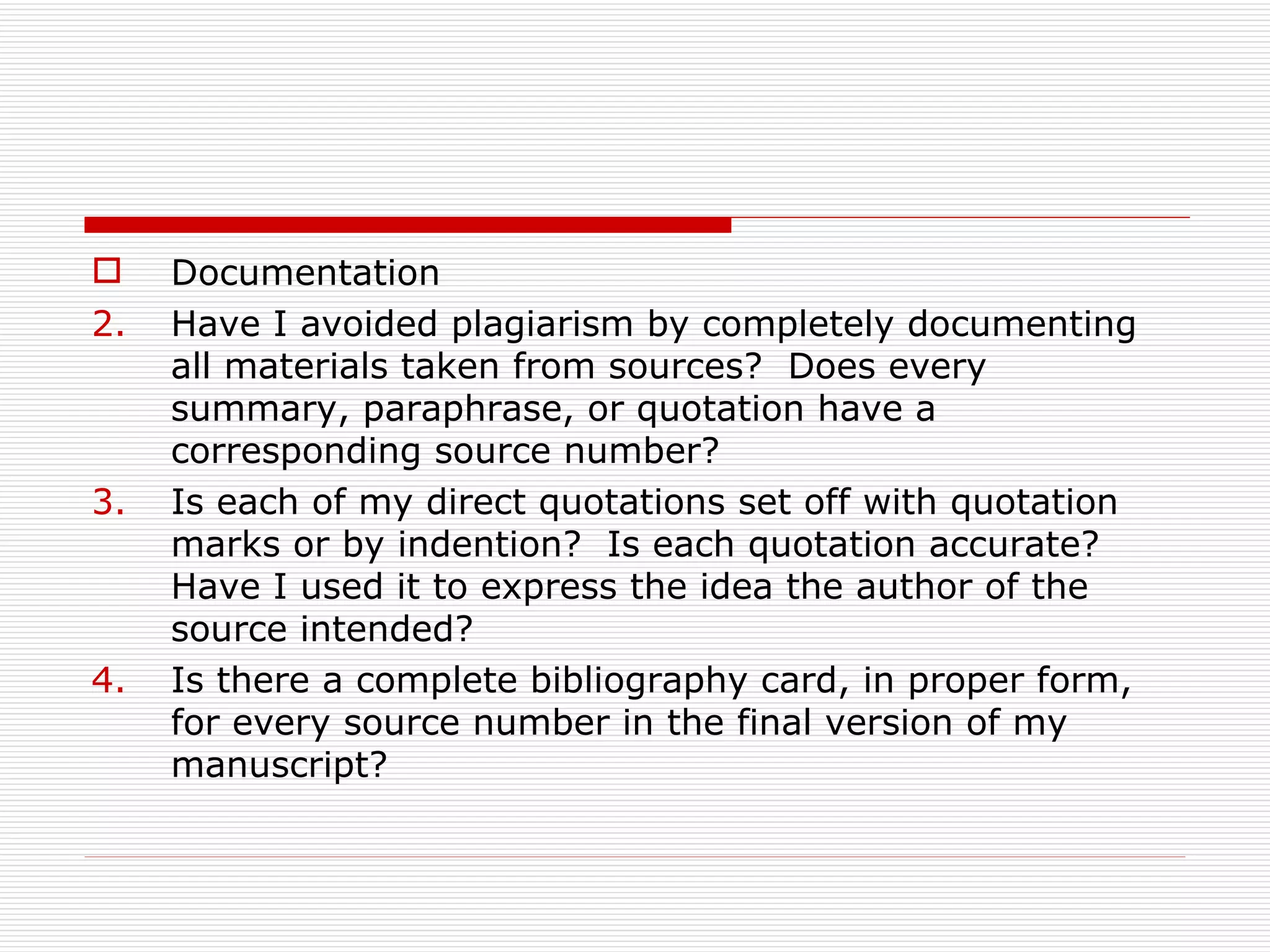     Documentation
2.   Have I avoided plagiarism by completely documenting
     all materials taken from sources? Does every
     summary, paraphrase, or quotation have a
     corresponding source number?
3.   Is each of my direct quotations set off with quotation
     marks or by indention? Is each quotation accurate?
     Have I used it to express the idea the author of the
     source intended?
4.   Is there a complete bibliography card, in proper form,
     for every source number in the final version of my
     manuscript?
 
