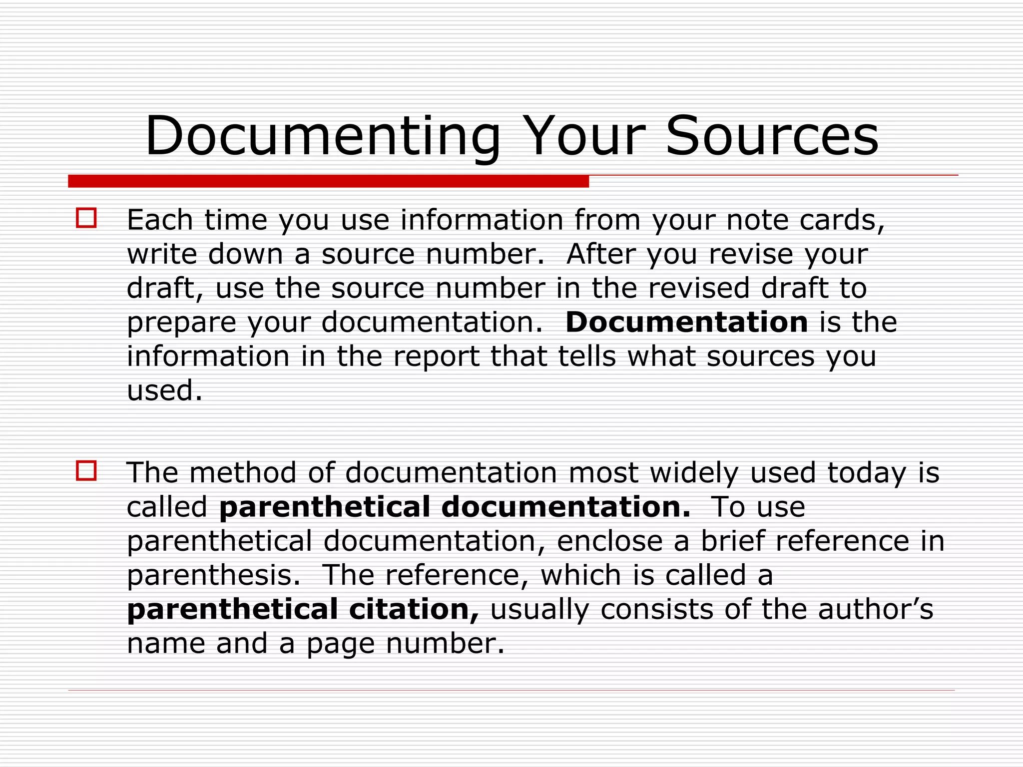 Documenting Your Sources
 Each time you use information from your note cards,
  write down a source number. After you revise your
  draft, use the source number in the revised draft to
  prepare your documentation. Documentation is the
  information in the report that tells what sources you
  used.

 The method of documentation most widely used today is
  called parenthetical documentation. To use
  parenthetical documentation, enclose a brief reference in
  parenthesis. The reference, which is called a
  parenthetical citation, usually consists of the author’s
  name and a page number.
 