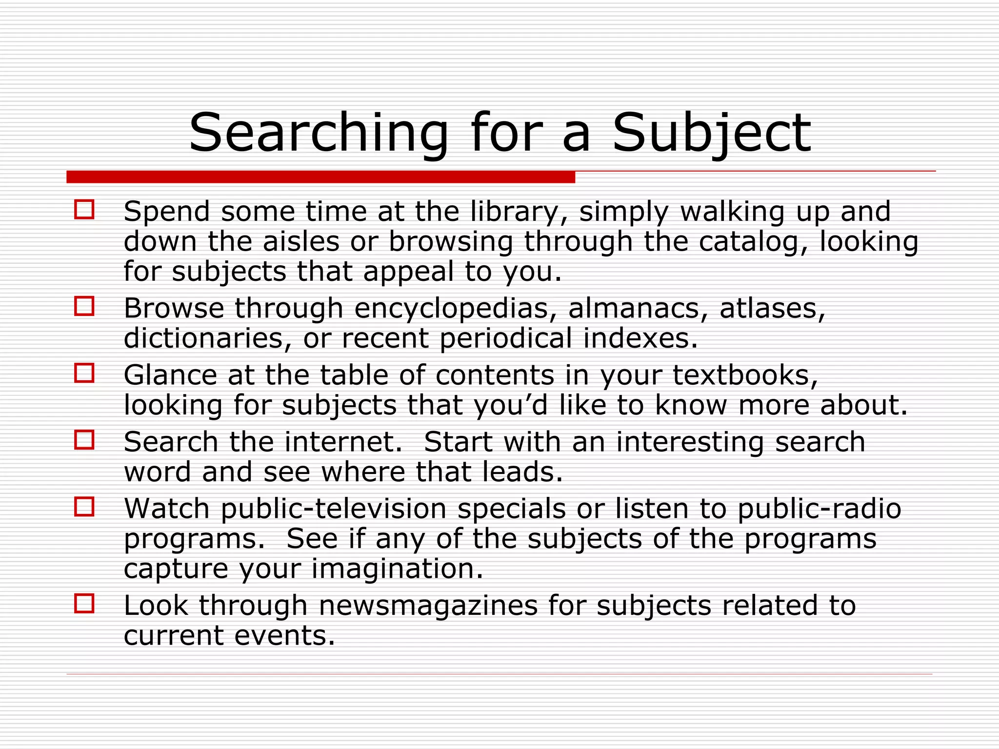 Searching for a Subject
 Spend some time at the library, simply walking up and
  down the aisles or browsing through the catalog, looking
  for subjects that appeal to you.
 Browse through encyclopedias, almanacs, atlases,
  dictionaries, or recent periodical indexes.
 Glance at the table of contents in your textbooks,
  looking for subjects that you’d like to know more about.
 Search the internet. Start with an interesting search
  word and see where that leads.
 Watch public-television specials or listen to public-radio
  programs. See if any of the subjects of the programs
  capture your imagination.
 Look through newsmagazines for subjects related to
  current events.
 