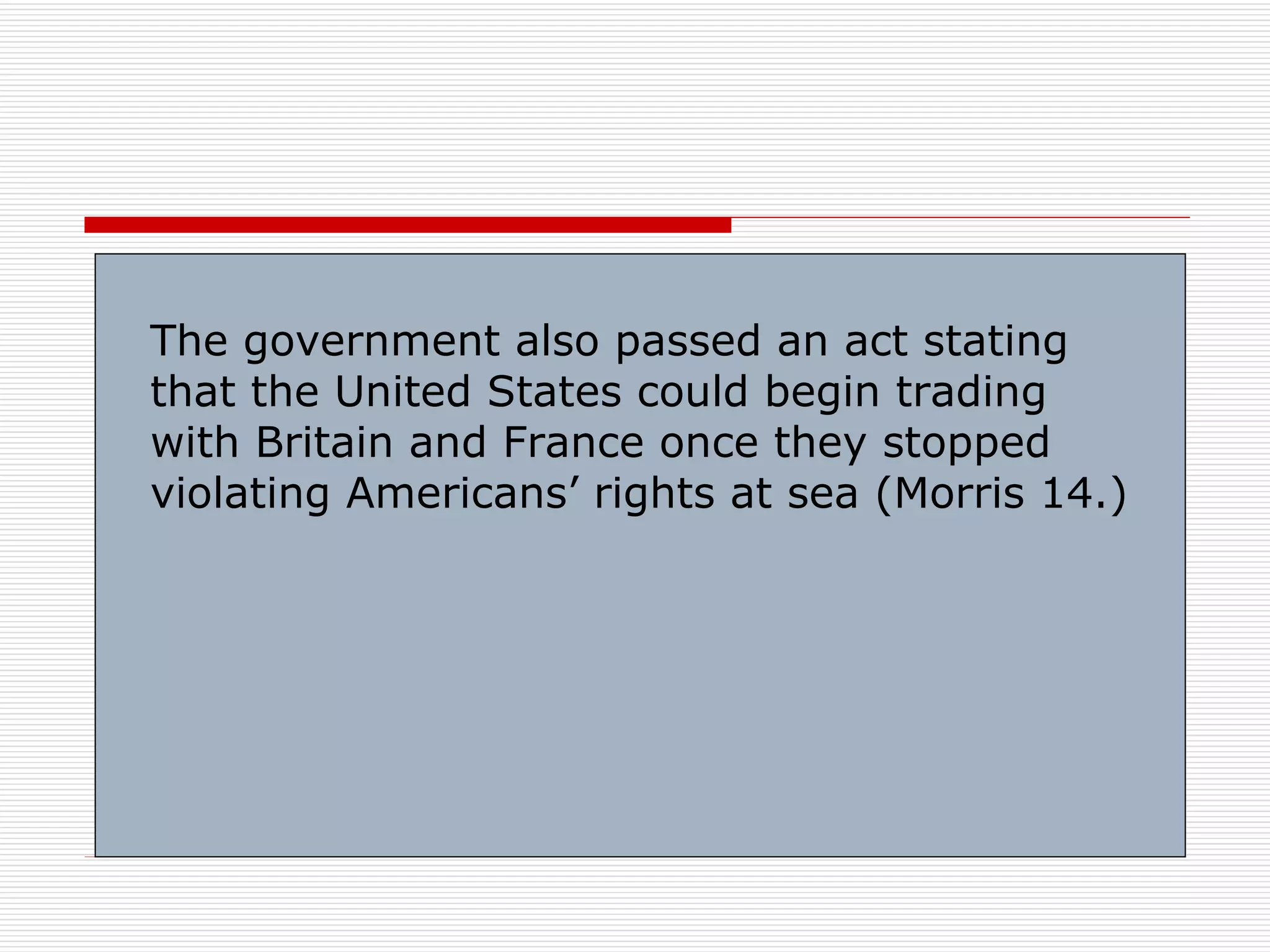 The government also passed an act stating
that the United States could begin trading
with Britain and France once they stopped
violating Americans’ rights at sea (Morris 14.)
 