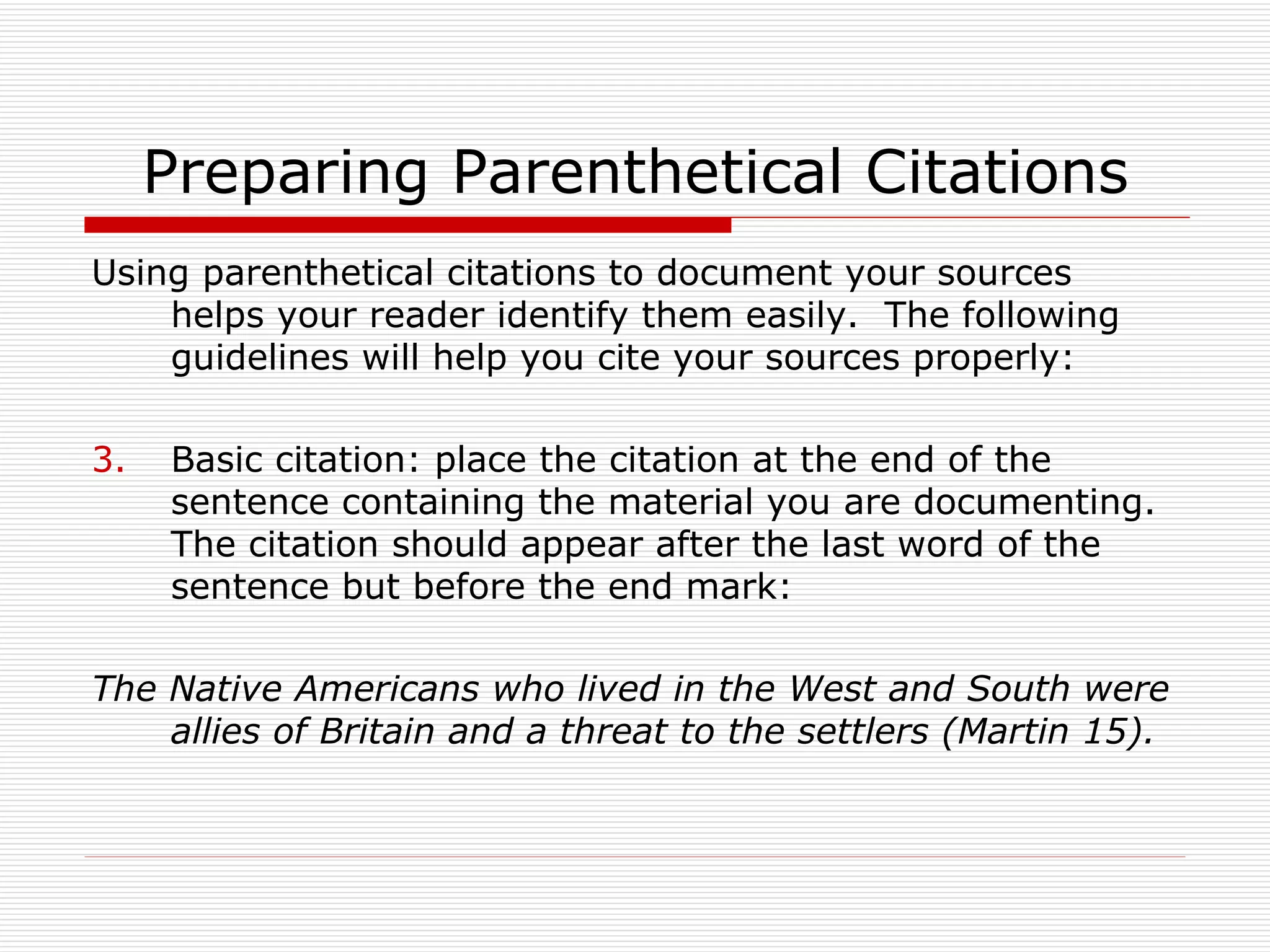 Preparing Parenthetical Citations
Using parenthetical citations to document your sources
    helps your reader identify them easily. The following
    guidelines will help you cite your sources properly:

3.   Basic citation: place the citation at the end of the
     sentence containing the material you are documenting.
     The citation should appear after the last word of the
     sentence but before the end mark:

The Native Americans who lived in the West and South were
    allies of Britain and a threat to the settlers (Martin 15).
 
