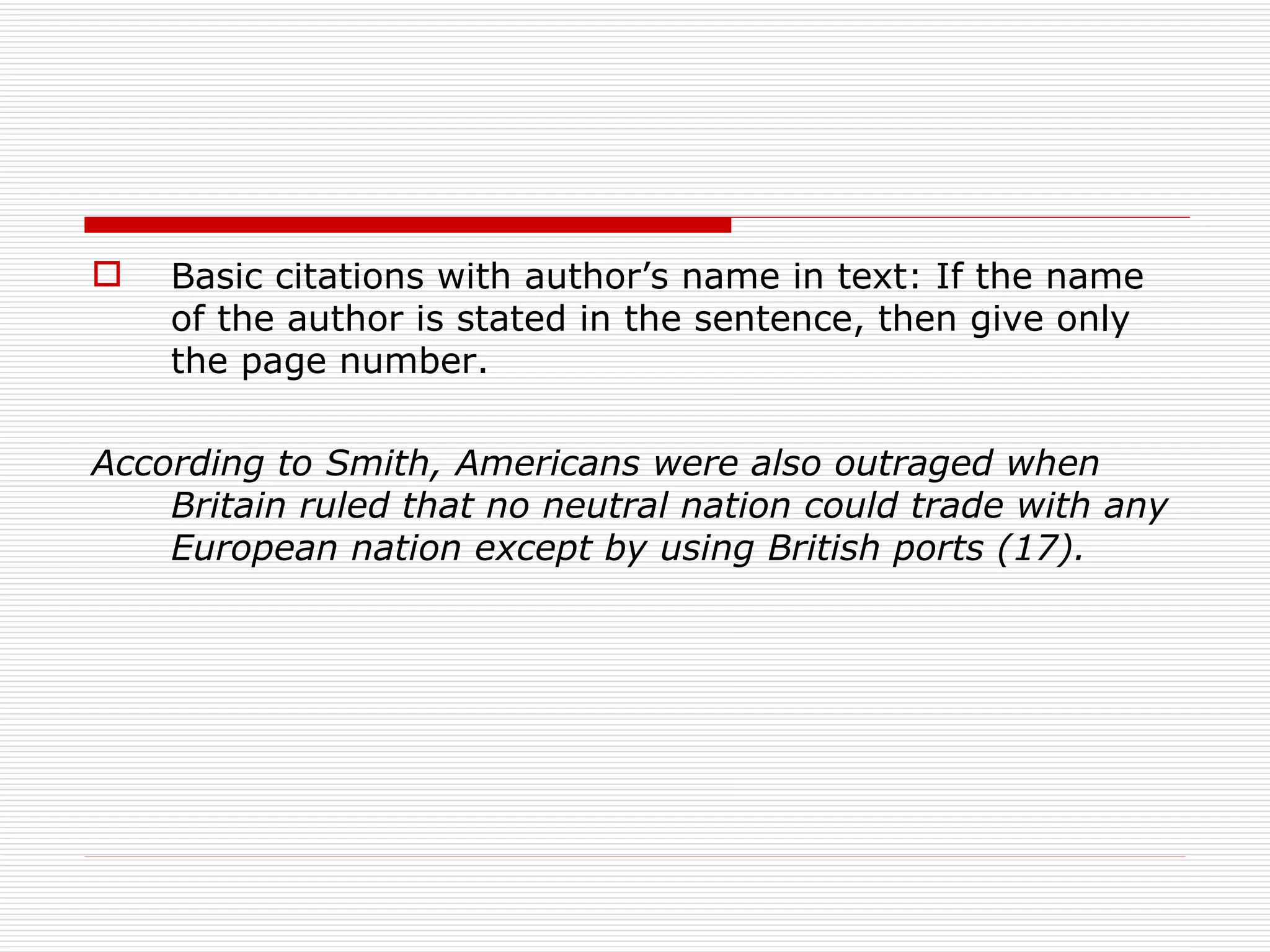    Basic citations with author’s name in text: If the name
    of the author is stated in the sentence, then give only
    the page number.

According to Smith, Americans were also outraged when
    Britain ruled that no neutral nation could trade with any
    European nation except by using British ports (17).
 
