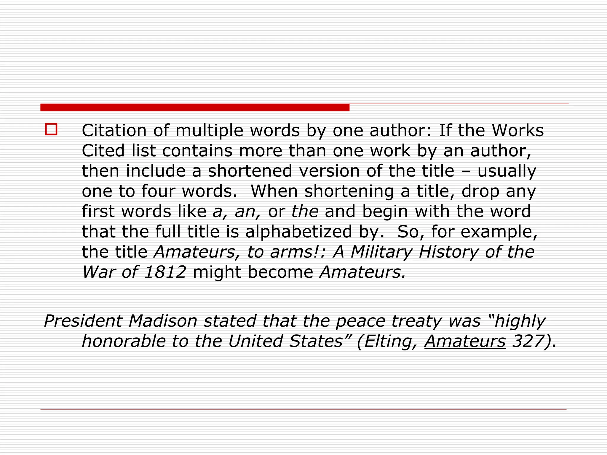    Citation of multiple words by one author: If the Works
    Cited list contains more than one work by an author,
    then include a shortened version of the title – usually
    one to four words. When shortening a title, drop any
    first words like a, an, or the and begin with the word
    that the full title is alphabetized by. So, for example,
    the title Amateurs, to arms!: A Military History of the
    War of 1812 might become Amateurs.

President Madison stated that the peace treaty was “highly
    honorable to the United States” (Elting, Amateurs 327).
 