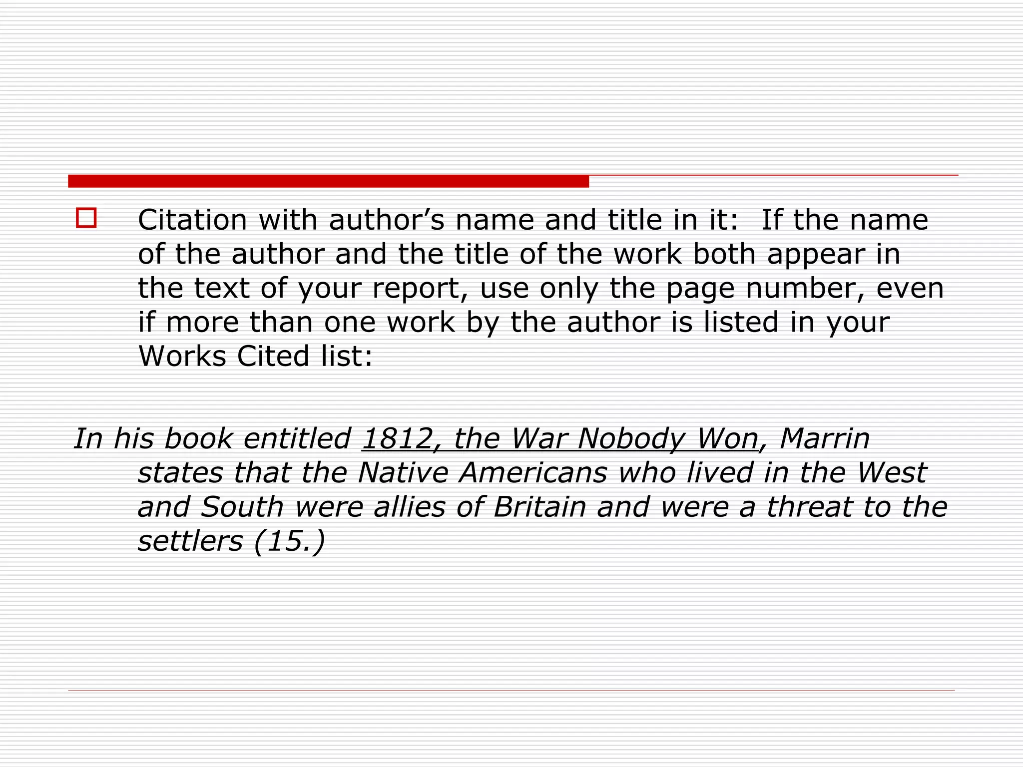    Citation with author’s name and title in it: If the name
    of the author and the title of the work both appear in
    the text of your report, use only the page number, even
    if more than one work by the author is listed in your
    Works Cited list:

In his book entitled 1812, the War Nobody Won, Marrin
     states that the Native Americans who lived in the West
     and South were allies of Britain and were a threat to the
     settlers (15.)
 