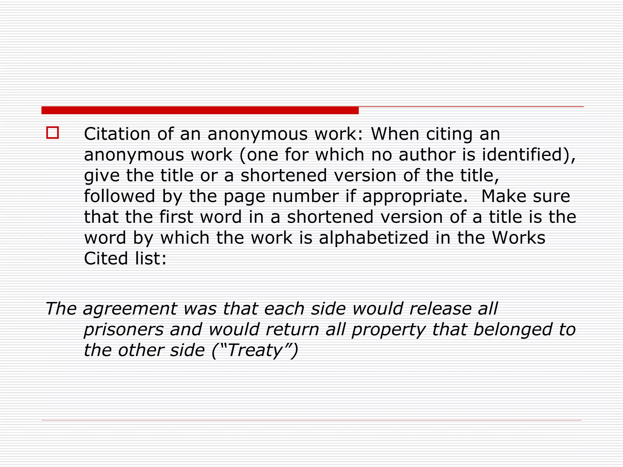   Citation of an anonymous work: When citing an
    anonymous work (one for which no author is identified),
    give the title or a shortened version of the title,
    followed by the page number if appropriate. Make sure
    that the first word in a shortened version of a title is the
    word by which the work is alphabetized in the Works
    Cited list:

The agreement was that each side would release all
    prisoners and would return all property that belonged to
    the other side (“Treaty”)
 